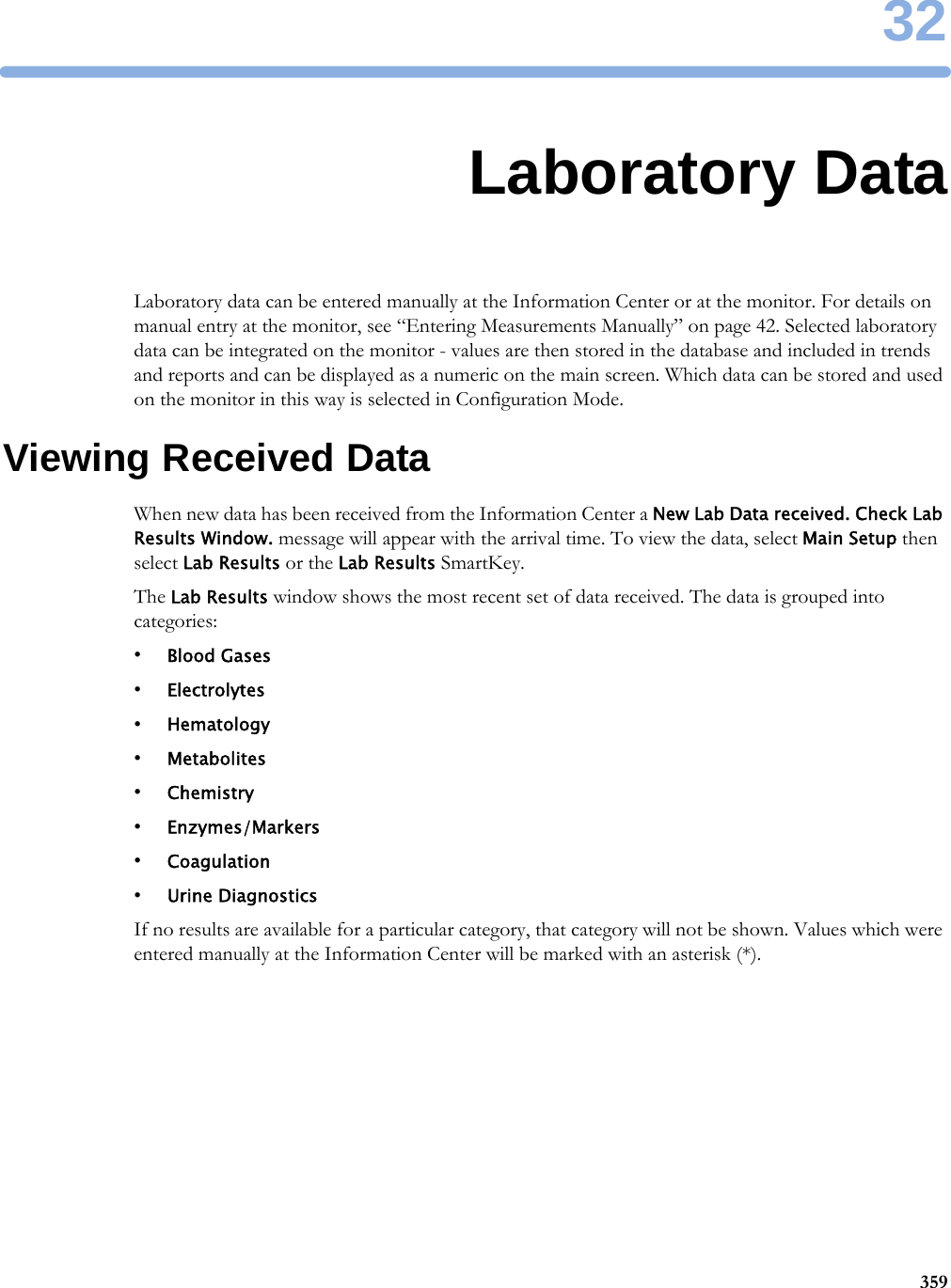 3235932Laboratory DataLaboratory data can be entered manually at the Information Center or at the monitor. For details on manual entry at the monitor, see “Entering Measurements Manually” on page 42. Selected laboratory data can be integrated on the monitor - values are then stored in the database and included in trends and reports and can be displayed as a numeric on the main screen. Which data can be stored and used on the monitor in this way is selected in Configuration Mode.Viewing Received DataWhen new data has been received from the Information Center a New Lab Data received. Check Lab Results Window. message will appear with the arrival time. To view the data, select Main Setup then select Lab Results or the Lab Results SmartKey.The Lab Results window shows the most recent set of data received. The data is grouped into categories:•Blood Gases•Electrolytes•Hematology•Metabolites•Chemistry•Enzymes/Markers•Coagulation•Urine DiagnosticsIf no results are available for a particular category, that category will not be shown. Values which were entered manually at the Information Center will be marked with an asterisk (*).