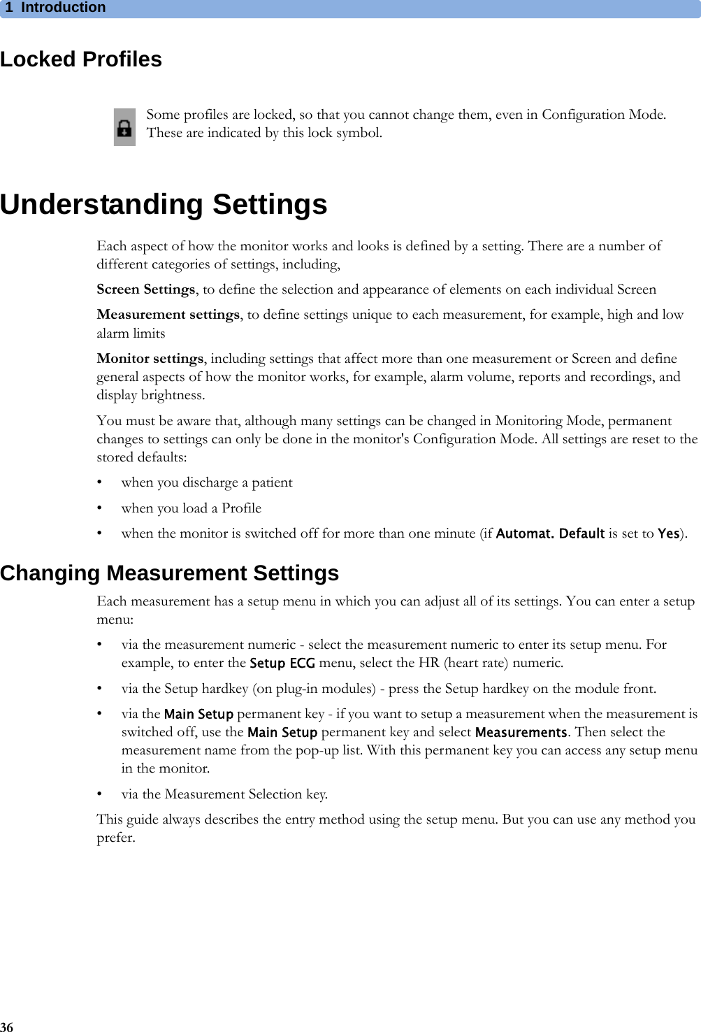 1Introduction36Locked ProfilesUnderstanding SettingsEach aspect of how the monitor works and looks is defined by a setting. There are a number of different categories of settings, including,Screen Settings, to define the selection and appearance of elements on each individual ScreenMeasurement settings, to define settings unique to each measurement, for example, high and low alarm limitsMonitor settings, including settings that affect more than one measurement or Screen and define general aspects of how the monitor works, for example, alarm volume, reports and recordings, and display brightness.You must be aware that, although many settings can be changed in Monitoring Mode, permanent changes to settings can only be done in the monitor&apos;s Configuration Mode. All settings are reset to the stored defaults:• when you discharge a patient• when you load a Profile• when the monitor is switched off for more than one minute (if Automat. Default is set to Yes).Changing Measurement SettingsEach measurement has a setup menu in which you can adjust all of its settings. You can enter a setup menu:• via the measurement numeric - select the measurement numeric to enter its setup menu. For example, to enter the Setup ECG menu, select the HR (heart rate) numeric.• via the Setup hardkey (on plug-in modules) - press the Setup hardkey on the module front.•via the Main Setup permanent key - if you want to setup a measurement when the measurement is switched off, use the Main Setup permanent key and select Measurements. Then select the measurement name from the pop-up list. With this permanent key you can access any setup menu in the monitor.• via the Measurement Selection key.This guide always describes the entry method using the setup menu. But you can use any method you prefer.Some profiles are locked, so that you cannot change them, even in Configuration Mode. These are indicated by this lock symbol.