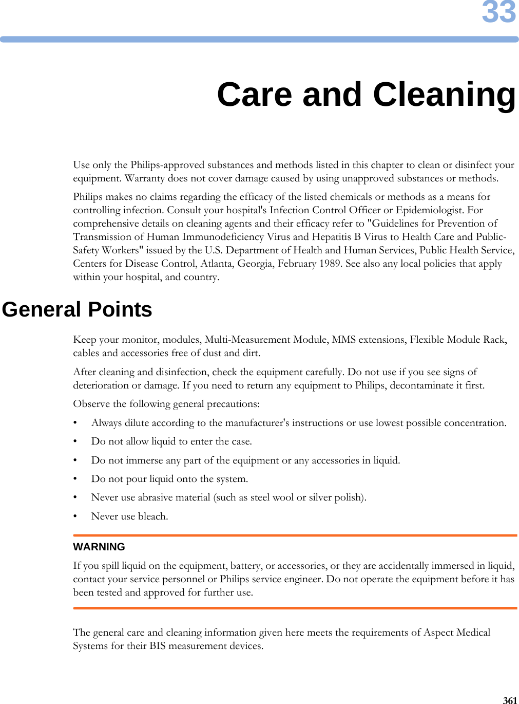 3336133Care and CleaningUse only the Philips-approved substances and methods listed in this chapter to clean or disinfect your equipment. Warranty does not cover damage caused by using unapproved substances or methods.Philips makes no claims regarding the efficacy of the listed chemicals or methods as a means for controlling infection. Consult your hospital&apos;s Infection Control Officer or Epidemiologist. For comprehensive details on cleaning agents and their efficacy refer to &quot;Guidelines for Prevention of Transmission of Human Immunodeficiency Virus and Hepatitis B Virus to Health Care and Public-Safety Workers&quot; issued by the U.S. Department of Health and Human Services, Public Health Service, Centers for Disease Control, Atlanta, Georgia, February 1989. See also any local policies that apply within your hospital, and country.General PointsKeep your monitor, modules, Multi-Measurement Module, MMS extensions, Flexible Module Rack, cables and accessories free of dust and dirt. After cleaning and disinfection, check the equipment carefully. Do not use if you see signs of deterioration or damage. If you need to return any equipment to Philips, decontaminate it first.Observe the following general precautions:• Always dilute according to the manufacturer&apos;s instructions or use lowest possible concentration.• Do not allow liquid to enter the case.• Do not immerse any part of the equipment or any accessories in liquid.• Do not pour liquid onto the system.• Never use abrasive material (such as steel wool or silver polish).• Never use bleach.WARNINGIf you spill liquid on the equipment, battery, or accessories, or they are accidentally immersed in liquid, contact your service personnel or Philips service engineer. Do not operate the equipment before it has been tested and approved for further use.The general care and cleaning information given here meets the requirements of Aspect Medical Systems for their BIS measurement devices.