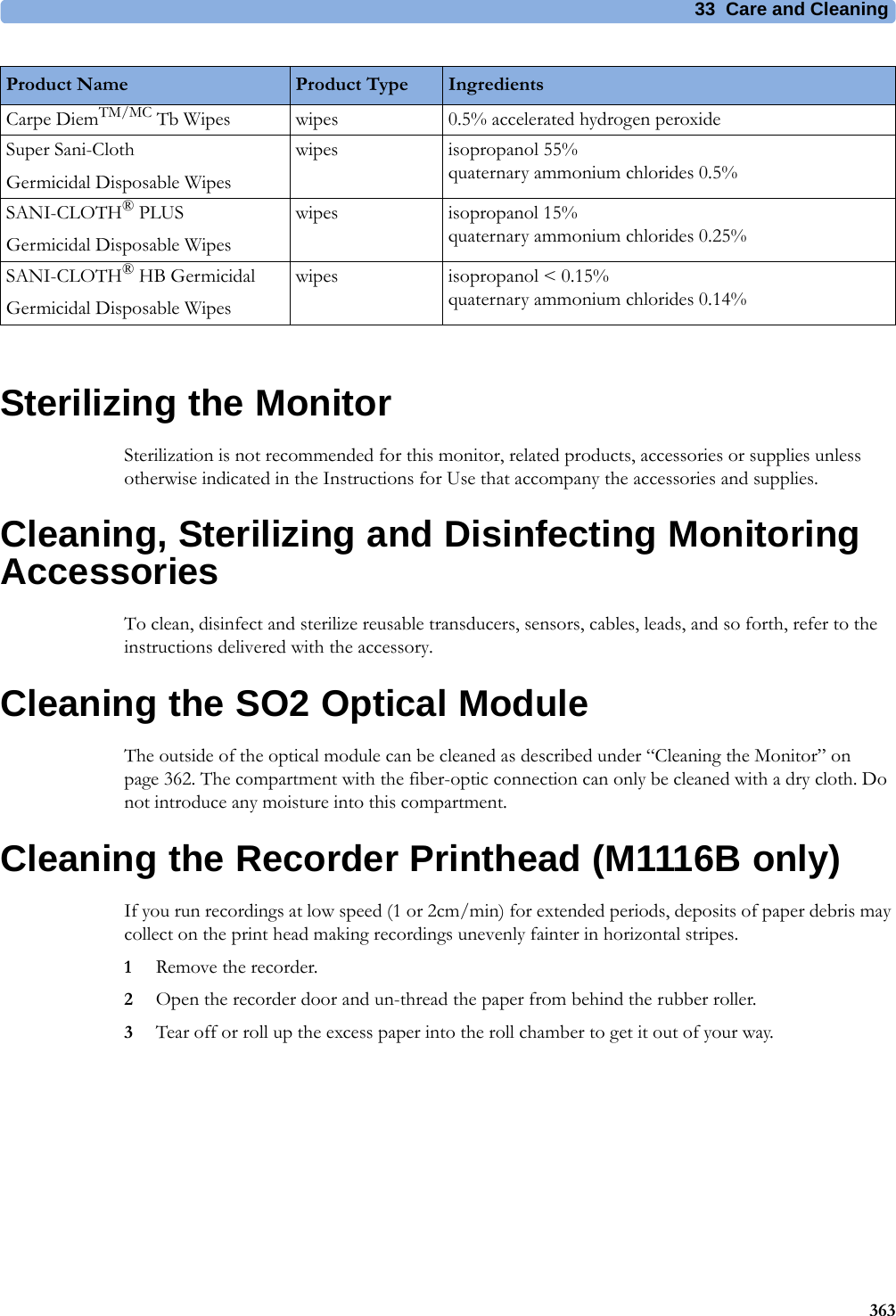 33 Care and Cleaning363Sterilizing the MonitorSterilization is not recommended for this monitor, related products, accessories or supplies unless otherwise indicated in the Instructions for Use that accompany the accessories and supplies.Cleaning, Sterilizing and Disinfecting Monitoring AccessoriesTo clean, disinfect and sterilize reusable transducers, sensors, cables, leads, and so forth, refer to the instructions delivered with the accessory.Cleaning the SO2 Optical ModuleThe outside of the optical module can be cleaned as described under “Cleaning the Monitor” on page 362. The compartment with the fiber-optic connection can only be cleaned with a dry cloth. Do not introduce any moisture into this compartment.Cleaning the Recorder Printhead (M1116B only)If you run recordings at low speed (1 or 2cm/min) for extended periods, deposits of paper debris may collect on the print head making recordings unevenly fainter in horizontal stripes.1Remove the recorder.2Open the recorder door and un-thread the paper from behind the rubber roller.3Tear off or roll up the excess paper into the roll chamber to get it out of your way.Carpe DiemTM/MC Tb Wipes wipes 0.5% accelerated hydrogen peroxideSuper Sani-ClothGermicidal Disposable Wipeswipes isopropanol 55%quaternary ammonium chlorides 0.5%SANI-CLOTH® PLUSGermicidal Disposable Wipeswipes isopropanol 15%quaternary ammonium chlorides 0.25%SANI-CLOTH® HB GermicidalGermicidal Disposable Wipeswipes isopropanol &lt; 0.15%quaternary ammonium chlorides 0.14%Product Name Product Type Ingredients