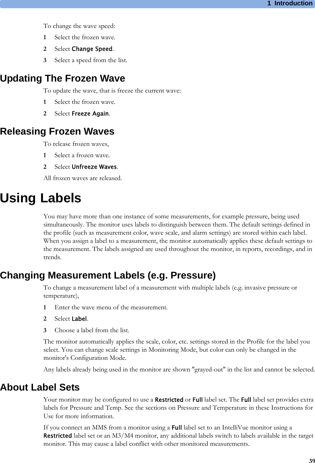 1 Introduction39To change the wave speed:1Select the frozen wave.2Select Change Speed.3Select a speed from the list.Updating The Frozen WaveTo update the wave, that is freeze the current wave:1Select the frozen wave.2Select Freeze Again.Releasing Frozen WavesTo release frozen waves,1Select a frozen wave.2Select Unfreeze Waves.All frozen waves are released.Using LabelsYou may have more than one instance of some measurements, for example pressure, being used simultaneously. The monitor uses labels to distinguish between them. The default settings defined in the profile (such as measurement color, wave scale, and alarm settings) are stored within each label. When you assign a label to a measurement, the monitor automatically applies these default settings to the measurement. The labels assigned are used throughout the monitor, in reports, recordings, and in trends.Changing Measurement Labels (e.g. Pressure)To change a measurement label of a measurement with multiple labels (e.g. invasive pressure or temperature),1Enter the wave menu of the measurement.2Select Label.3Choose a label from the list.The monitor automatically applies the scale, color, etc. settings stored in the Profile for the label you select. You can change scale settings in Monitoring Mode, but color can only be changed in the monitor&apos;s Configuration Mode.Any labels already being used in the monitor are shown &quot;grayed-out&quot; in the list and cannot be selected.About Label SetsYour monitor may be configured to use a Restricted or Full label set. The Full label set provides extra labels for Pressure and Temp. See the sections on Pressure and Temperature in these Instructions for Use for more information.If you connect an MMS from a monitor using a Full label set to an IntelliVue monitor using a Restricted label set or an M3/M4 monitor, any additional labels switch to labels available in the target monitor. This may cause a label conflict with other monitored measurements.