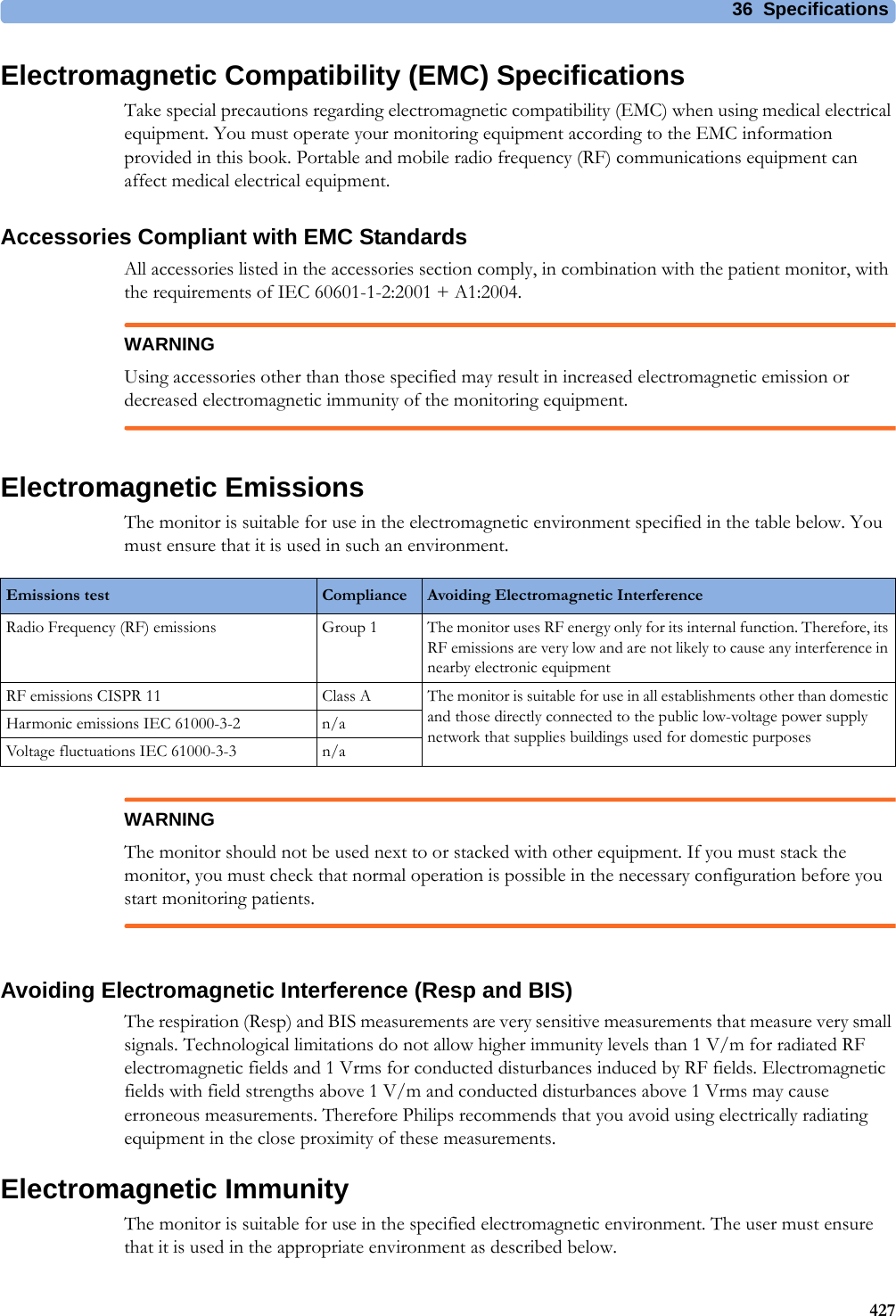 36 Specifications427Electromagnetic Compatibility (EMC) SpecificationsTake special precautions regarding electromagnetic compatibility (EMC) when using medical electrical equipment. You must operate your monitoring equipment according to the EMC information provided in this book. Portable and mobile radio frequency (RF) communications equipment can affect medical electrical equipment.Accessories Compliant with EMC StandardsAll accessories listed in the accessories section comply, in combination with the patient monitor, with the requirements of IEC 60601-1-2:2001 + A1:2004.WARNINGUsing accessories other than those specified may result in increased electromagnetic emission or decreased electromagnetic immunity of the monitoring equipment.Electromagnetic EmissionsThe monitor is suitable for use in the electromagnetic environment specified in the table below. You must ensure that it is used in such an environment.WARNINGThe monitor should not be used next to or stacked with other equipment. If you must stack the monitor, you must check that normal operation is possible in the necessary configuration before you start monitoring patients.Avoiding Electromagnetic Interference (Resp and BIS)The respiration (Resp) and BIS measurements are very sensitive measurements that measure very small signals. Technological limitations do not allow higher immunity levels than 1 V/m for radiated RF electromagnetic fields and 1 Vrms for conducted disturbances induced by RF fields. Electromagnetic fields with field strengths above 1 V/m and conducted disturbances above 1 Vrms may cause erroneous measurements. Therefore Philips recommends that you avoid using electrically radiating equipment in the close proximity of these measurements. Electromagnetic ImmunityThe monitor is suitable for use in the specified electromagnetic environment. The user must ensure that it is used in the appropriate environment as described below.Emissions test Compliance Avoiding Electromagnetic InterferenceRadio Frequency (RF) emissions Group 1 The monitor uses RF energy only for its internal function. Therefore, its RF emissions are very low and are not likely to cause any interference in nearby electronic equipmentRF emissions CISPR 11 Class A The monitor is suitable for use in all establishments other than domestic and those directly connected to the public low-voltage power supply network that supplies buildings used for domestic purposesHarmonic emissions IEC 61000-3-2 n/aVoltage fluctuations IEC 61000-3-3 n/a