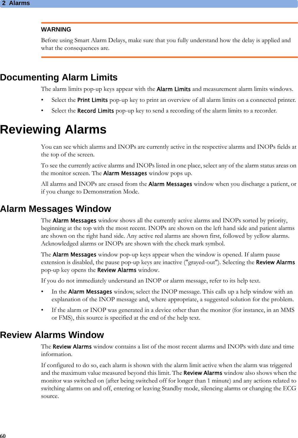 2 Alarms60WARNINGBefore using Smart Alarm Delays, make sure that you fully understand how the delay is applied and what the consequences are.Documenting Alarm LimitsThe alarm limits pop-up keys appear with the Alarm Limits and measurement alarm limits windows.• Select the Print Limits pop-up key to print an overview of all alarm limits on a connected printer.• Select the Record Limits pop-up key to send a recording of the alarm limits to a recorder.Reviewing AlarmsYou can see which alarms and INOPs are currently active in the respective alarms and INOPs fields at the top of the screen.To see the currently active alarms and INOPs listed in one place, select any of the alarm status areas on the monitor screen. The Alarm Messages window pops up.All alarms and INOPs are erased from the Alarm Messages window when you discharge a patient, or if you change to Demonstration Mode.Alarm Messages WindowThe Alarm Messages window shows all the currently active alarms and INOPs sorted by priority, beginning at the top with the most recent. INOPs are shown on the left hand side and patient alarms are shown on the right hand side. Any active red alarms are shown first, followed by yellow alarms. Acknowledged alarms or INOPs are shown with the check mark symbol.The Alarm Messages window pop-up keys appear when the window is opened. If alarm pause extension is disabled, the pause pop-up keys are inactive (&quot;grayed-out&quot;). Selecting the Review Alarms pop-up key opens the Review Alarms window.If you do not immediately understand an INOP or alarm message, refer to its help text.•In the Alarm Messages window, select the INOP message. This calls up a help window with an explanation of the INOP message and, where appropriate, a suggested solution for the problem.• If the alarm or INOP was generated in a device other than the monitor (for instance, in an MMS or FMS), this source is specified at the end of the help text.Review Alarms WindowThe Review Alarms window contains a list of the most recent alarms and INOPs with date and time information.If configured to do so, each alarm is shown with the alarm limit active when the alarm was triggered and the maximum value measured beyond this limit. The Review Alarms window also shows when the monitor was switched on (after being switched off for longer than 1 minute) and any actions related to switching alarms on and off, entering or leaving Standby mode, silencing alarms or changing the ECG source.