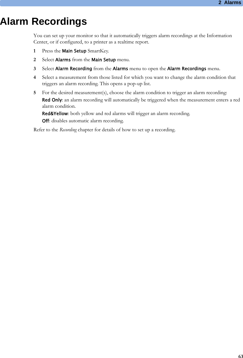 2 Alarms63Alarm RecordingsYou can set up your monitor so that it automatically triggers alarm recordings at the Information Center, or if configured, to a printer as a realtime report.1Press the Main Setup SmartKey.2Select Alarms from the Main Setup menu.3Select Alarm Recording from the Alarms menu to open the Alarm Recordings menu.4Select a measurement from those listed for which you want to change the alarm condition that triggers an alarm recording. This opens a pop-up list.5For the desired measurement(s), choose the alarm condition to trigger an alarm recording:Red Only: an alarm recording will automatically be triggered when the measurement enters a red alarm condition.Red&amp;Yellow: both yellow and red alarms will trigger an alarm recording.Off: disables automatic alarm recording.Refer to the Recording chapter for details of how to set up a recording.