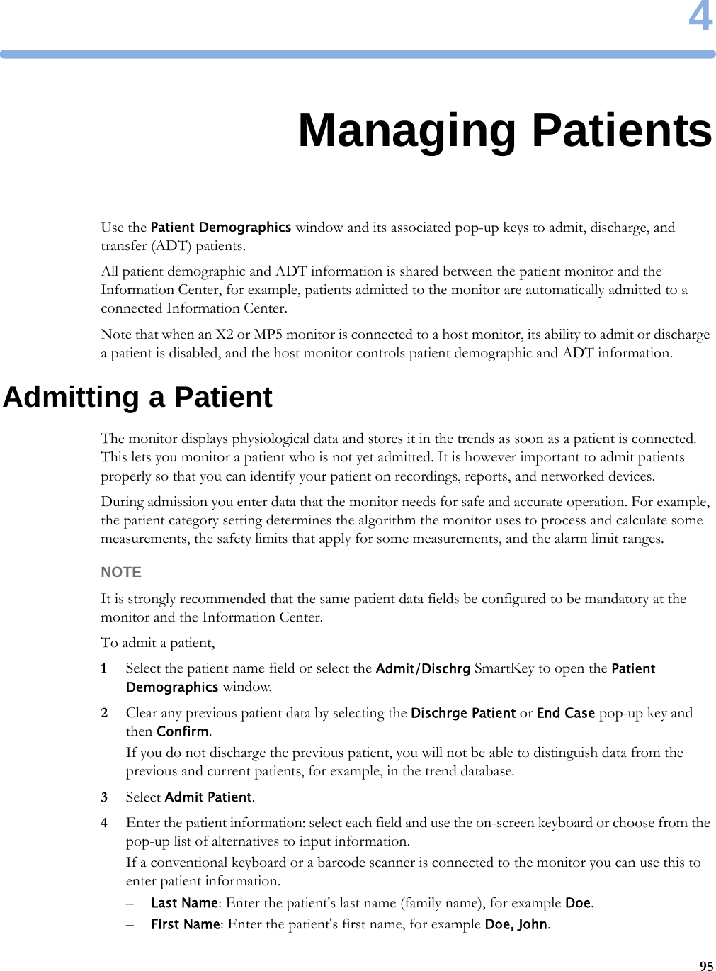 4954Managing PatientsUse the Patient Demographics window and its associated pop-up keys to admit, discharge, and transfer (ADT) patients.All patient demographic and ADT information is shared between the patient monitor and the Information Center, for example, patients admitted to the monitor are automatically admitted to a connected Information Center.Note that when an X2 or MP5 monitor is connected to a host monitor, its ability to admit or discharge a patient is disabled, and the host monitor controls patient demographic and ADT information.Admitting a PatientThe monitor displays physiological data and stores it in the trends as soon as a patient is connected. This lets you monitor a patient who is not yet admitted. It is however important to admit patients properly so that you can identify your patient on recordings, reports, and networked devices.During admission you enter data that the monitor needs for safe and accurate operation. For example, the patient category setting determines the algorithm the monitor uses to process and calculate some measurements, the safety limits that apply for some measurements, and the alarm limit ranges.NOTEIt is strongly recommended that the same patient data fields be configured to be mandatory at the monitor and the Information Center.To admit a patient,1Select the patient name field or select the Admit/Dischrg SmartKey to open the Patient Demographics window.2Clear any previous patient data by selecting the Dischrge Patient or End Case pop-up key and then Confirm.If you do not discharge the previous patient, you will not be able to distinguish data from the previous and current patients, for example, in the trend database.3Select Admit Patient.4Enter the patient information: select each field and use the on-screen keyboard or choose from the pop-up list of alternatives to input information.If a conventional keyboard or a barcode scanner is connected to the monitor you can use this to enter patient information.–Last Name: Enter the patient&apos;s last name (family name), for example Doe.–First Name: Enter the patient&apos;s first name, for example Doe, John.