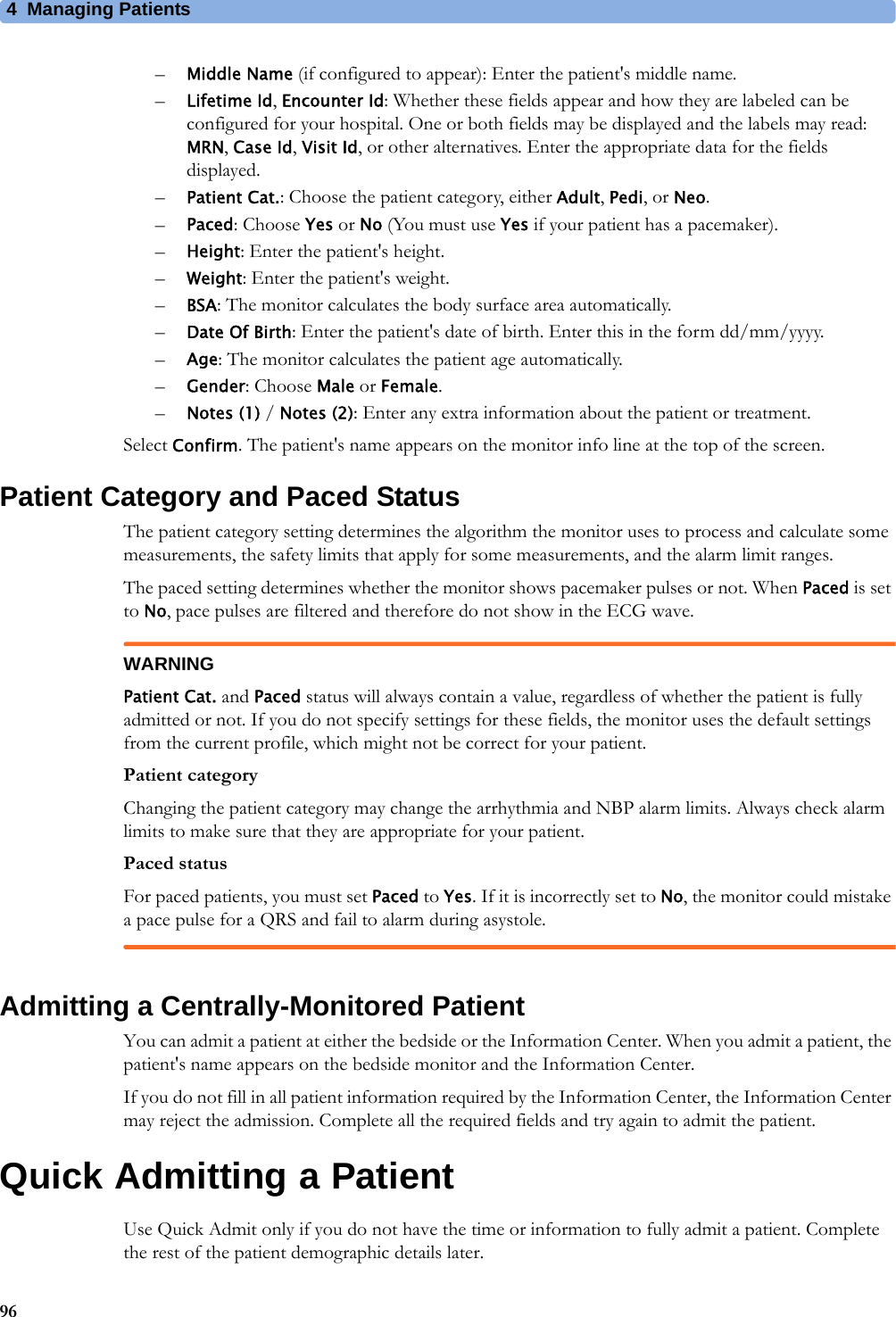 4 Managing Patients96–Middle Name (if configured to appear): Enter the patient&apos;s middle name.–Lifetime Id, Encounter Id: Whether these fields appear and how they are labeled can be configured for your hospital. One or both fields may be displayed and the labels may read: MRN, Case Id, Visit Id, or other alternatives. Enter the appropriate data for the fields displayed.–Patient Cat.: Choose the patient category, either Adult, Pedi, or Neo.–Paced: Choose Yes or No (You must use Yes if your patient has a pacemaker).–Height: Enter the patient&apos;s height.–Weight: Enter the patient&apos;s weight.–BSA: The monitor calculates the body surface area automatically.–Date Of Birth: Enter the patient&apos;s date of birth. Enter this in the form dd/mm/yyyy.–Age: The monitor calculates the patient age automatically.–Gender: Choose Male or Female.–Notes (1) / Notes (2): Enter any extra information about the patient or treatment.Select Confirm. The patient&apos;s name appears on the monitor info line at the top of the screen.Patient Category and Paced StatusThe patient category setting determines the algorithm the monitor uses to process and calculate some measurements, the safety limits that apply for some measurements, and the alarm limit ranges.The paced setting determines whether the monitor shows pacemaker pulses or not. When Paced is set to No, pace pulses are filtered and therefore do not show in the ECG wave.WARNINGPatient Cat. and Paced status will always contain a value, regardless of whether the patient is fully admitted or not. If you do not specify settings for these fields, the monitor uses the default settings from the current profile, which might not be correct for your patient.Patient categoryChanging the patient category may change the arrhythmia and NBP alarm limits. Always check alarm limits to make sure that they are appropriate for your patient.Paced statusFor paced patients, you must set Paced to Yes. If it is incorrectly set to No, the monitor could mistake a pace pulse for a QRS and fail to alarm during asystole.Admitting a Centrally-Monitored PatientYou can admit a patient at either the bedside or the Information Center. When you admit a patient, the patient&apos;s name appears on the bedside monitor and the Information Center.If you do not fill in all patient information required by the Information Center, the Information Center may reject the admission. Complete all the required fields and try again to admit the patient.Quick Admitting a PatientUse Quick Admit only if you do not have the time or information to fully admit a patient. Complete the rest of the patient demographic details later.