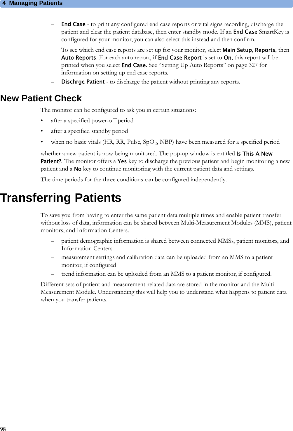 4 Managing Patients98–End Case - to print any configured end case reports or vital signs recording, discharge the patient and clear the patient database, then enter standby mode. If an End Case SmartKey is configured for your monitor, you can also select this instead and then confirm.To see which end case reports are set up for your monitor, select Main Setup, Reports, then Auto Reports. For each auto report, if End Case Report is set to On, this report will be printed when you select End Case. See “Setting Up Auto Reports” on page 327 for information on setting up end case reports.–Dischrge Patient - to discharge the patient without printing any reports.New Patient CheckThe monitor can be configured to ask you in certain situations:• after a specified power-off period• after a specified standby period• when no basic vitals (HR, RR, Pulse, SpO2, NBP) have been measured for a specified periodwhether a new patient is now being monitored. The pop-up window is entitled Is This A New Patient?. The monitor offers a Yes key to discharge the previous patient and begin monitoring a new patient and a No key to continue monitoring with the current patient data and settings.The time periods for the three conditions can be configured independently.Transferring PatientsTo save you from having to enter the same patient data multiple times and enable patient transfer without loss of data, information can be shared between Multi-Measurement Modules (MMS), patient monitors, and Information Centers.– patient demographic information is shared between connected MMSs, patient monitors, and Information Centers– measurement settings and calibration data can be uploaded from an MMS to a patient monitor, if configured– trend information can be uploaded from an MMS to a patient monitor, if configured.Different sets of patient and measurement-related data are stored in the monitor and the Multi-Measurement Module. Understanding this will help you to understand what happens to patient data when you transfer patients.