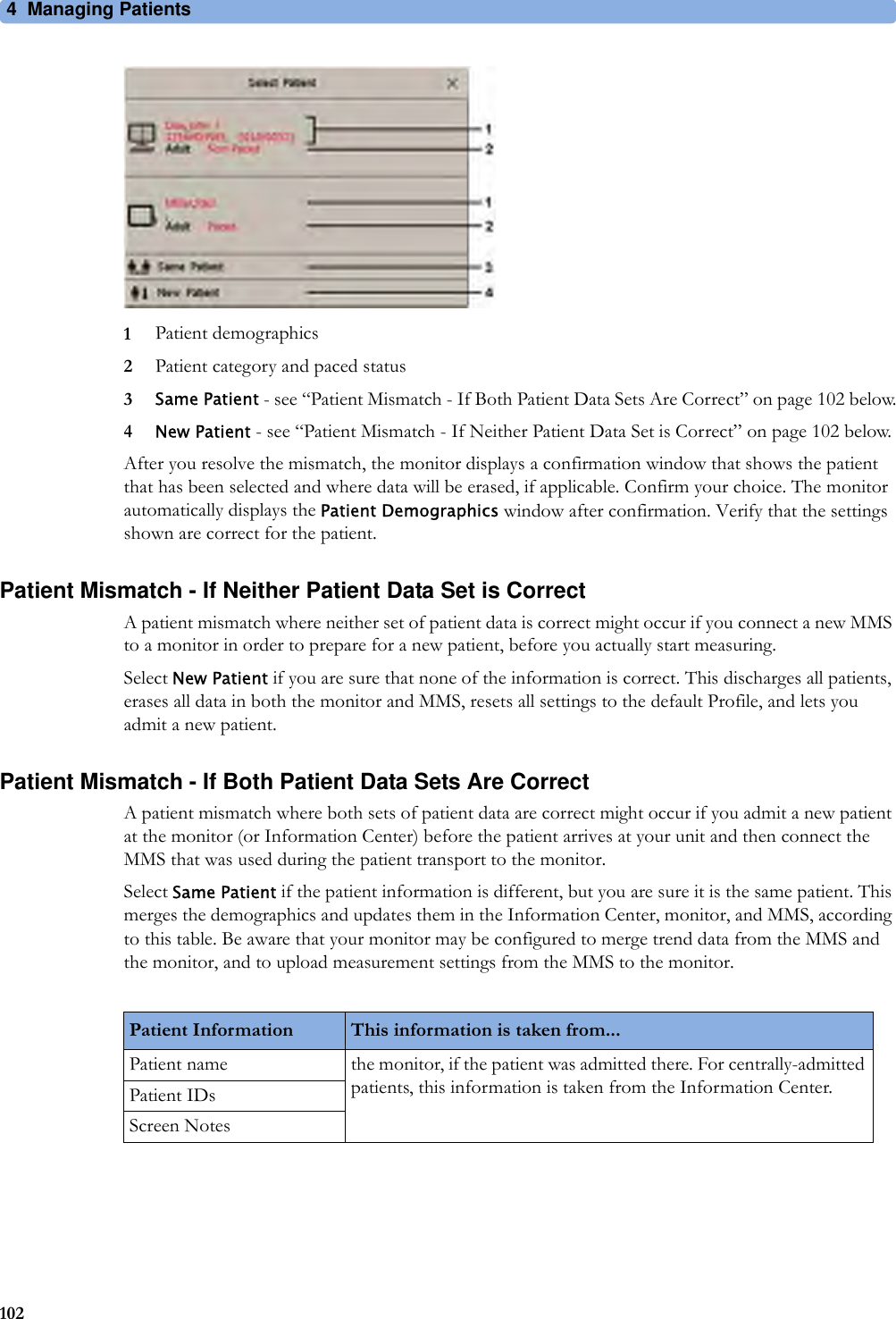 4 Managing Patients1021Patient demographics2Patient category and paced status3Same Patient - see “Patient Mismatch - If Both Patient Data Sets Are Correct” on page 102 below.4New Patient - see “Patient Mismatch - If Neither Patient Data Set is Correct” on page 102 below.After you resolve the mismatch, the monitor displays a confirmation window that shows the patient that has been selected and where data will be erased, if applicable. Confirm your choice. The monitor automatically displays the Patient Demographics window after confirmation. Verify that the settings shown are correct for the patient.Patient Mismatch - If Neither Patient Data Set is CorrectA patient mismatch where neither set of patient data is correct might occur if you connect a new MMS to a monitor in order to prepare for a new patient, before you actually start measuring.Select New Patient if you are sure that none of the information is correct. This discharges all patients, erases all data in both the monitor and MMS, resets all settings to the default Profile, and lets you admit a new patient.Patient Mismatch - If Both Patient Data Sets Are CorrectA patient mismatch where both sets of patient data are correct might occur if you admit a new patient at the monitor (or Information Center) before the patient arrives at your unit and then connect the MMS that was used during the patient transport to the monitor.Select Same Patient if the patient information is different, but you are sure it is the same patient. This merges the demographics and updates them in the Information Center, monitor, and MMS, according to this table. Be aware that your monitor may be configured to merge trend data from the MMS and the monitor, and to upload measurement settings from the MMS to the monitor.Patient Information This information is taken from...Patient name the monitor, if the patient was admitted there. For centrally-admitted patients, this information is taken from the Information Center.Patient IDsScreen Notes