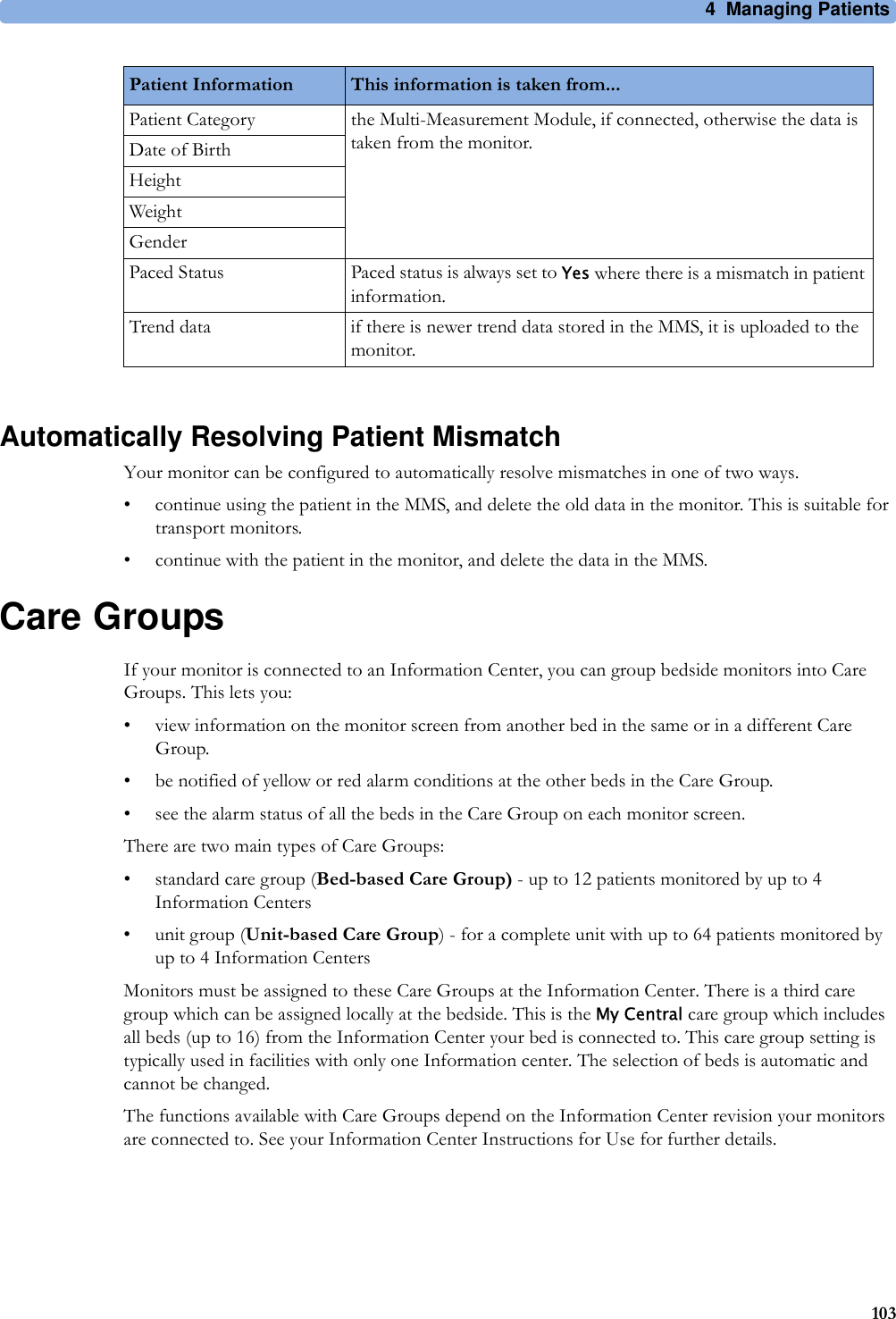 4 Managing Patients103Automatically Resolving Patient MismatchYour monitor can be configured to automatically resolve mismatches in one of two ways.• continue using the patient in the MMS, and delete the old data in the monitor. This is suitable for transport monitors.• continue with the patient in the monitor, and delete the data in the MMS.Care GroupsIf your monitor is connected to an Information Center, you can group bedside monitors into Care Groups. This lets you:• view information on the monitor screen from another bed in the same or in a different Care Group.• be notified of yellow or red alarm conditions at the other beds in the Care Group.• see the alarm status of all the beds in the Care Group on each monitor screen.There are two main types of Care Groups:• standard care group (Bed-based Care Group) - up to 12 patients monitored by up to 4 Information Centers• unit group (Unit-based Care Group) - for a complete unit with up to 64 patients monitored by up to 4 Information CentersMonitors must be assigned to these Care Groups at the Information Center. There is a third care group which can be assigned locally at the bedside. This is the My Central care group which includes all beds (up to 16) from the Information Center your bed is connected to. This care group setting is typically used in facilities with only one Information center. The selection of beds is automatic and cannot be changed.The functions available with Care Groups depend on the Information Center revision your monitors are connected to. See your Information Center Instructions for Use for further details.Patient Category the Multi-Measurement Module, if connected, otherwise the data is taken from the monitor.Date of BirthHeightWeightGenderPaced Status Paced status is always set to Yes where there is a mismatch in patient information.Trend data if there is newer trend data stored in the MMS, it is uploaded to the monitor.Patient Information This information is taken from...