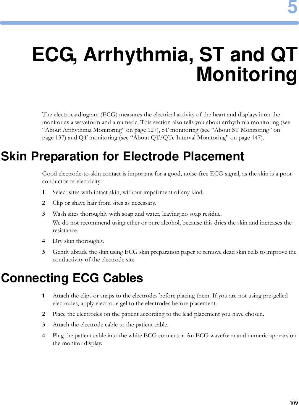 51095ECG, Arrhythmia, ST and QTMonitoringThe electrocardiogram (ECG) measures the electrical activity of the heart and displays it on the monitor as a waveform and a numeric. This section also tells you about arrhythmia monitoring (see “About Arrhythmia Monitoring” on page 127), ST monitoring (see “About ST Monitoring” on page 137) and QT monitoring (see “About QT/QTc Interval Monitoring” on page 147).Skin Preparation for Electrode PlacementGood electrode-to-skin contact is important for a good, noise-free ECG signal, as the skin is a poor conductor of electricity.1Select sites with intact skin, without impairment of any kind.2Clip or shave hair from sites as necessary.3Wash sites thoroughly with soap and water, leaving no soap residue.We do not recommend using ether or pure alcohol, because this dries the skin and increases the resistance.4Dry skin thoroughly.5Gently abrade the skin using ECG skin preparation paper to remove dead skin cells to improve the conductivity of the electrode site.Connecting ECG Cables1Attach the clips or snaps to the electrodes before placing them. If you are not using pre-gelled electrodes, apply electrode gel to the electrodes before placement.2Place the electrodes on the patient according to the lead placement you have chosen.3Attach the electrode cable to the patient cable.4Plug the patient cable into the white ECG connector. An ECG waveform and numeric appears on the monitor display.