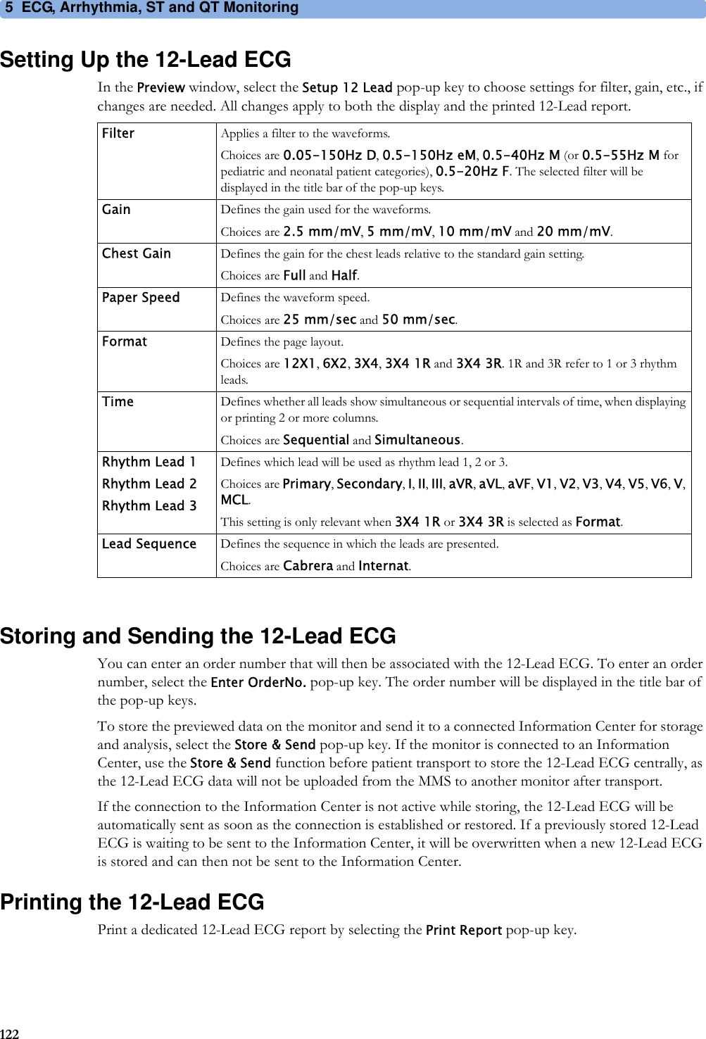 5 ECG, Arrhythmia, ST and QT Monitoring122Setting Up the 12-Lead ECGIn the Preview window, select the Setup 12 Lead pop-up key to choose settings for filter, gain, etc., if changes are needed. All changes apply to both the display and the printed 12-Lead report.Storing and Sending the 12-Lead ECGYou can enter an order number that will then be associated with the 12-Lead ECG. To enter an order number, select the Enter OrderNo. pop-up key. The order number will be displayed in the title bar of the pop-up keys.To store the previewed data on the monitor and send it to a connected Information Center for storage and analysis, select the Store &amp; Send pop-up key. If the monitor is connected to an Information Center, use the Store &amp; Send function before patient transport to store the 12-Lead ECG centrally, as the 12-Lead ECG data will not be uploaded from the MMS to another monitor after transport.If the connection to the Information Center is not active while storing, the 12-Lead ECG will be automatically sent as soon as the connection is established or restored. If a previously stored 12-Lead ECG is waiting to be sent to the Information Center, it will be overwritten when a new 12-Lead ECG is stored and can then not be sent to the Information Center.Printing the 12-Lead ECGPrint a dedicated 12-Lead ECG report by selecting the Print Report pop-up key.Filter Applies a filter to the waveforms.Choices are 0.05-150Hz D, 0.5-150Hz eM, 0.5-40Hz M (or 0.5-55Hz M for pediatric and neonatal patient categories), 0.5-20Hz F. The selected filter will be displayed in the title bar of the pop-up keys.Gain Defines the gain used for the waveforms.Choices are 2.5 mm/mV, 5 mm/mV, 10 mm/mV and 20 mm/mV.Chest Gain Defines the gain for the chest leads relative to the standard gain setting.Choices are Full and Half.Paper Speed Defines the waveform speed.Choices are 25 mm/sec and 50 mm/sec.Format Defines the page layout.Choices are 12X1, 6X2, 3X4, 3X4 1R and 3X4 3R. 1R and 3R refer to 1 or 3 rhythm leads.Time Defines whether all leads show simultaneous or sequential intervals of time, when displaying or printing 2 or more columns.Choices are Sequential and Simultaneous.Rhythm Lead 1Rhythm Lead 2Rhythm Lead 3Defines which lead will be used as rhythm lead 1, 2 or 3.Choices are Primary, Secondary, I, II, III, aVR, aVL, aVF, V1, V2, V3, V4, V5, V6, V, MCL.This setting is only relevant when 3X4 1R or 3X4 3R is selected as Format.Lead Sequence Defines the sequence in which the leads are presented.Choices are Cabrera and Internat.