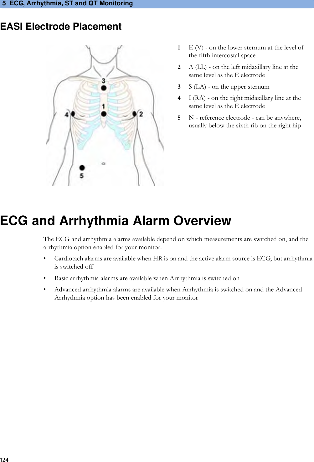 5 ECG, Arrhythmia, ST and QT Monitoring124EASI Electrode PlacementECG and Arrhythmia Alarm OverviewThe ECG and arrhythmia alarms available depend on which measurements are switched on, and the arrhythmia option enabled for your monitor.• Cardiotach alarms are available when HR is on and the active alarm source is ECG, but arrhythmia is switched off• Basic arrhythmia alarms are available when Arrhythmia is switched on• Advanced arrhythmia alarms are available when Arrhythmia is switched on and the Advanced Arrhythmia option has been enabled for your monitor1E (V) - on the lower sternum at the level of the fifth intercostal space2A (LL) - on the left midaxillary line at the same level as the E electrode3S (LA) - on the upper sternum4I (RA) - on the right midaxillary line at the same level as the E electrode5N - reference electrode - can be anywhere, usually below the sixth rib on the right hip