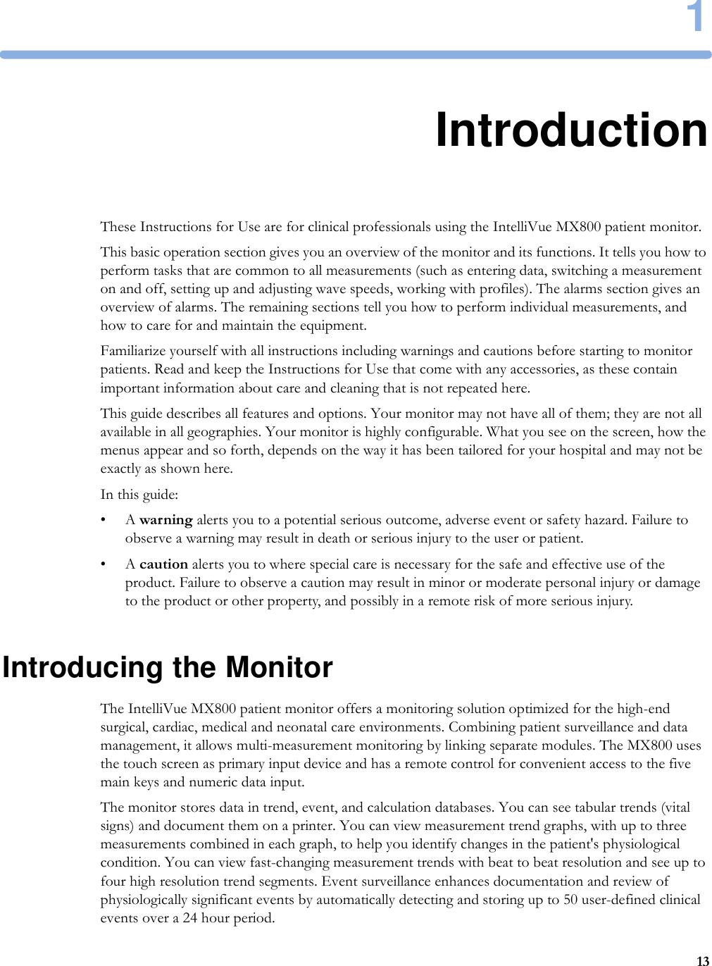 1131IntroductionThese Instructions for Use are for clinical professionals using the IntelliVue MX800 patient monitor.This basic operation section gives you an overview of the monitor and its functions. It tells you how to perform tasks that are common to all measurements (such as entering data, switching a measurement on and off, setting up and adjusting wave speeds, working with profiles). The alarms section gives an overview of alarms. The remaining sections tell you how to perform individual measurements, and how to care for and maintain the equipment.Familiarize yourself with all instructions including warnings and cautions before starting to monitor patients. Read and keep the Instructions for Use that come with any accessories, as these contain important information about care and cleaning that is not repeated here.This guide describes all features and options. Your monitor may not have all of them; they are not all available in all geographies. Your monitor is highly configurable. What you see on the screen, how the menus appear and so forth, depends on the way it has been tailored for your hospital and may not be exactly as shown here.In this guide:•A warning alerts you to a potential serious outcome, adverse event or safety hazard. Failure to observe a warning may result in death or serious injury to the user or patient.•A caution alerts you to where special care is necessary for the safe and effective use of the product. Failure to observe a caution may result in minor or moderate personal injury or damage to the product or other property, and possibly in a remote risk of more serious injury.Introducing the MonitorThe IntelliVue MX800 patient monitor offers a monitoring solution optimized for the high-end surgical, cardiac, medical and neonatal care environments. Combining patient surveillance and data management, it allows multi-measurement monitoring by linking separate modules. The MX800 uses the touch screen as primary input device and has a remote control for convenient access to the five main keys and numeric data input.The monitor stores data in trend, event, and calculation databases. You can see tabular trends (vital signs) and document them on a printer. You can view measurement trend graphs, with up to three measurements combined in each graph, to help you identify changes in the patient&apos;s physiological condition. You can view fast-changing measurement trends with beat to beat resolution and see up to four high resolution trend segments. Event surveillance enhances documentation and review of physiologically significant events by automatically detecting and storing up to 50 user-defined clinical events over a 24 hour period.