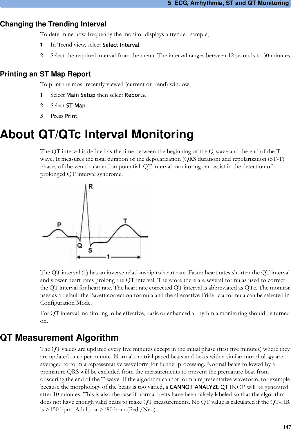 5 ECG, Arrhythmia, ST and QT Monitoring147Changing the Trending IntervalTo determine how frequently the monitor displays a trended sample,1In Trend view, select Select Interval.2Select the required interval from the menu. The interval ranges between 12 seconds to 30 minutes.Printing an ST Map ReportTo print the most recently viewed (current or trend) window,1Select Main Setup then select Reports.2Select ST Map.3Press Print.About QT/QTc Interval MonitoringThe QT interval is defined as the time between the beginning of the Q-wave and the end of the T-wave. It measures the total duration of the depolarization (QRS duration) and repolarization (ST-T) phases of the ventricular action potential. QT interval monitoring can assist in the detection of prolonged QT interval syndrome.The QT interval (1) has an inverse relationship to heart rate. Faster heart rates shorten the QT interval and slower heart rates prolong the QT interval. Therefore there are several formulas used to correct the QT interval for heart rate. The heart rate corrected QT interval is abbreviated as QTc. The monitor uses as a default the Bazett correction formula and the alternative Fridericia formula can be selected in Configuration Mode.For QT interval monitoring to be effective, basic or enhanced arrhythmia monitoring should be turned on.QT Measurement AlgorithmThe QT values are updated every five minutes except in the initial phase (first five minutes) where they are updated once per minute. Normal or atrial paced beats and beats with a similar morphology are averaged to form a representative waveform for further processing. Normal beats followed by a premature QRS will be excluded from the measurements to prevent the premature beat from obscuring the end of the T-wave. If the algorithm cannot form a representative waveform, for example because the morphology of the beats is too varied, a CANNOT ANALYZE QT INOP will be generated after 10 minutes. This is also the case if normal beats have been falsely labeled so that the algorithm does not have enough valid beats to make QT measurements. No QT value is calculated if the QT-HR is &gt;150 bpm (Adult) or &gt;180 bpm (Pedi/Neo).