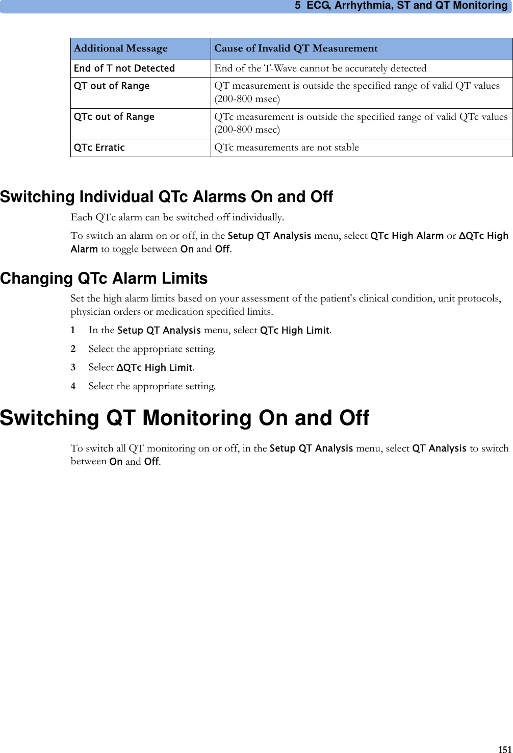 5 ECG, Arrhythmia, ST and QT Monitoring151Switching Individual QTc Alarms On and OffEach QTc alarm can be switched off individually.To switch an alarm on or off, in the Setup QT Analysis menu, select QTc High Alarm or ΔQTc High Alarm to toggle between On and Off.Changing QTc Alarm LimitsSet the high alarm limits based on your assessment of the patient&apos;s clinical condition, unit protocols, physician orders or medication specified limits.1In the Setup QT Analysis menu, select QTc High Limit.2Select the appropriate setting.3Select ΔQTc High Limit.4Select the appropriate setting.Switching QT Monitoring On and OffTo switch all QT monitoring on or off, in the Setup QT Analysis menu, select QT Analysis to switch between On and Off.End of T not Detected End of the T-Wave cannot be accurately detectedQT out of Range QT measurement is outside the specified range of valid QT values (200-800 msec)QTc out of Range QTc measurement is outside the specified range of valid QTc values (200-800 msec)QTc Erratic QTc measurements are not stableAdditional Message Cause of Invalid QT Measurement