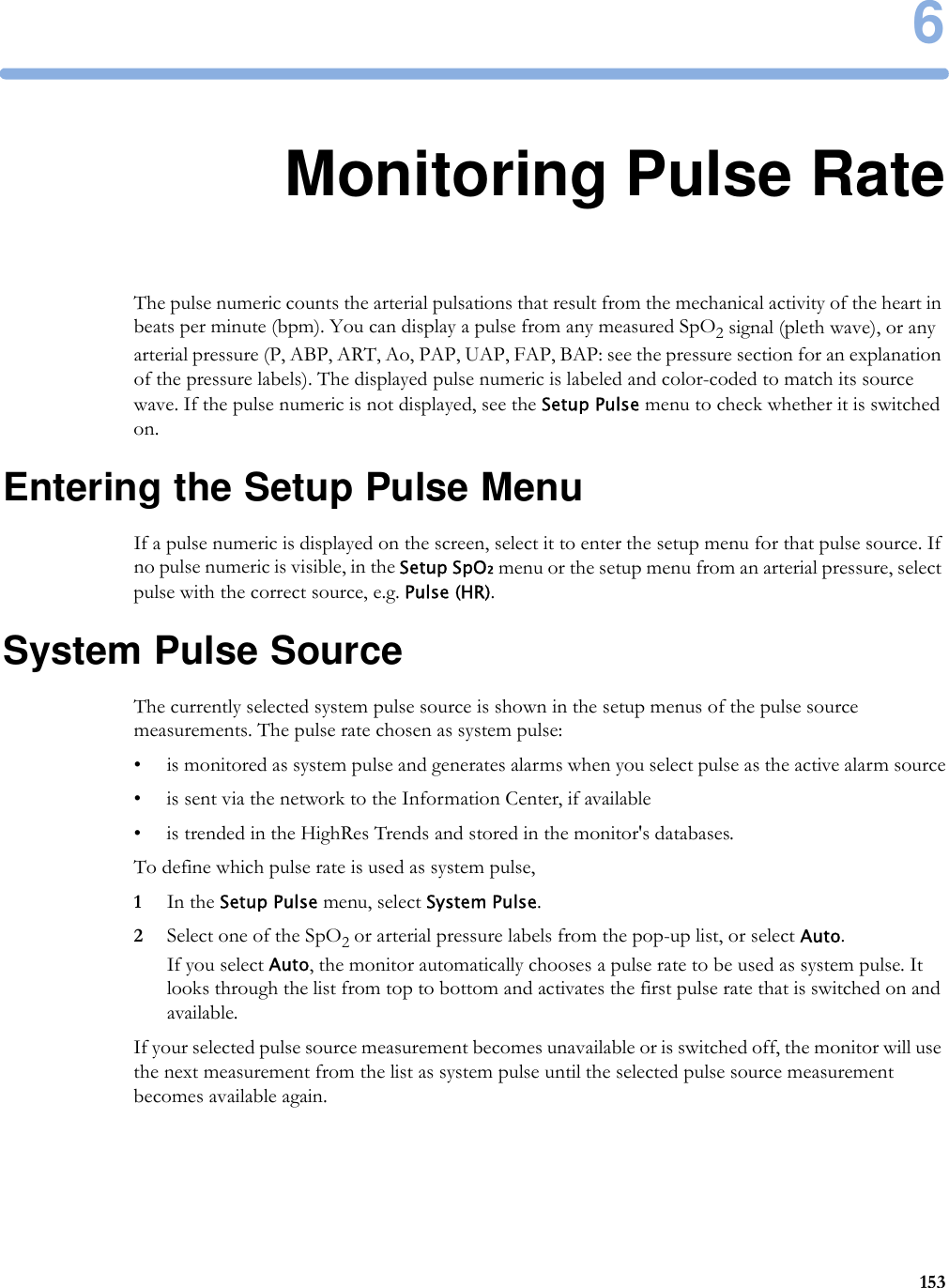 61536Monitoring Pulse RateThe pulse numeric counts the arterial pulsations that result from the mechanical activity of the heart in beats per minute (bpm). You can display a pulse from any measured SpO2 signal (pleth wave), or any arterial pressure (P, ABP, ART, Ao, PAP, UAP, FAP, BAP: see the pressure section for an explanation of the pressure labels). The displayed pulse numeric is labeled and color-coded to match its source wave. If the pulse numeric is not displayed, see the Setup Pulse menu to check whether it is switched on.Entering the Setup Pulse MenuIf a pulse numeric is displayed on the screen, select it to enter the setup menu for that pulse source. If no pulse numeric is visible, in the Setup SpO₂ menu or the setup menu from an arterial pressure, select pulse with the correct source, e.g. Pulse (HR).System Pulse SourceThe currently selected system pulse source is shown in the setup menus of the pulse source measurements. The pulse rate chosen as system pulse:• is monitored as system pulse and generates alarms when you select pulse as the active alarm source• is sent via the network to the Information Center, if available• is trended in the HighRes Trends and stored in the monitor&apos;s databases.To define which pulse rate is used as system pulse,1In the Setup Pulse menu, select System Pulse.2Select one of the SpO2 or arterial pressure labels from the pop-up list, or select Auto. If you select Auto, the monitor automatically chooses a pulse rate to be used as system pulse. It looks through the list from top to bottom and activates the first pulse rate that is switched on and available.If your selected pulse source measurement becomes unavailable or is switched off, the monitor will use the next measurement from the list as system pulse until the selected pulse source measurement becomes available again.