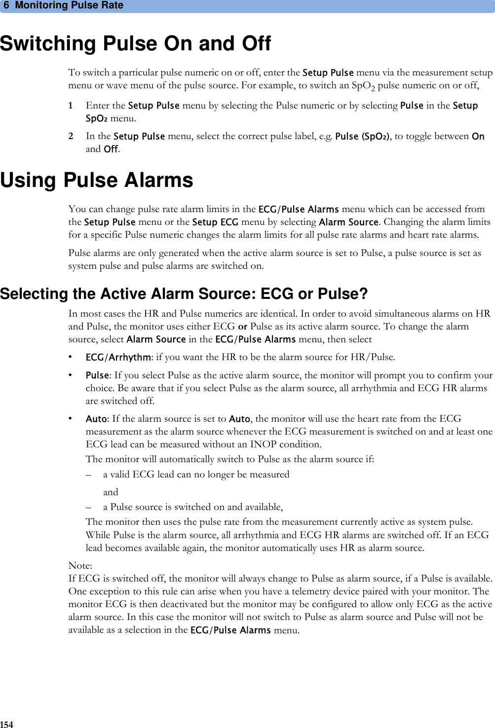 6 Monitoring Pulse Rate154Switching Pulse On and OffTo switch a particular pulse numeric on or off, enter the Setup Pulse menu via the measurement setup menu or wave menu of the pulse source. For example, to switch an SpO2 pulse numeric on or off,1Enter the Setup Pulse menu by selecting the Pulse numeric or by selecting Pulse in the Setup SpO₂ menu.2In the Setup Pulse menu, select the correct pulse label, e.g. Pulse (SpO₂), to toggle between On and Off.Using Pulse AlarmsYou can change pulse rate alarm limits in the ECG/Pulse Alarms menu which can be accessed from the Setup Pulse menu or the Setup ECG menu by selecting Alarm Source. Changing the alarm limits for a specific Pulse numeric changes the alarm limits for all pulse rate alarms and heart rate alarms.Pulse alarms are only generated when the active alarm source is set to Pulse, a pulse source is set as system pulse and pulse alarms are switched on.Selecting the Active Alarm Source: ECG or Pulse?In most cases the HR and Pulse numerics are identical. In order to avoid simultaneous alarms on HR and Pulse, the monitor uses either ECG or Pulse as its active alarm source. To change the alarm source, select Alarm Source in the ECG/Pulse Alarms menu, then select•ECG/Arrhythm: if you want the HR to be the alarm source for HR/Pulse.•Pulse: If you select Pulse as the active alarm source, the monitor will prompt you to confirm your choice. Be aware that if you select Pulse as the alarm source, all arrhythmia and ECG HR alarms are switched off.•Auto: If the alarm source is set to Auto, the monitor will use the heart rate from the ECG measurement as the alarm source whenever the ECG measurement is switched on and at least one ECG lead can be measured without an INOP condition.The monitor will automatically switch to Pulse as the alarm source if:– a valid ECG lead can no longer be measuredand– a Pulse source is switched on and available,The monitor then uses the pulse rate from the measurement currently active as system pulse. While Pulse is the alarm source, all arrhythmia and ECG HR alarms are switched off. If an ECG lead becomes available again, the monitor automatically uses HR as alarm source.Note:If ECG is switched off, the monitor will always change to Pulse as alarm source, if a Pulse is available. One exception to this rule can arise when you have a telemetry device paired with your monitor. The monitor ECG is then deactivated but the monitor may be configured to allow only ECG as the active alarm source. In this case the monitor will not switch to Pulse as alarm source and Pulse will not be available as a selection in the ECG/Pulse Alarms menu.