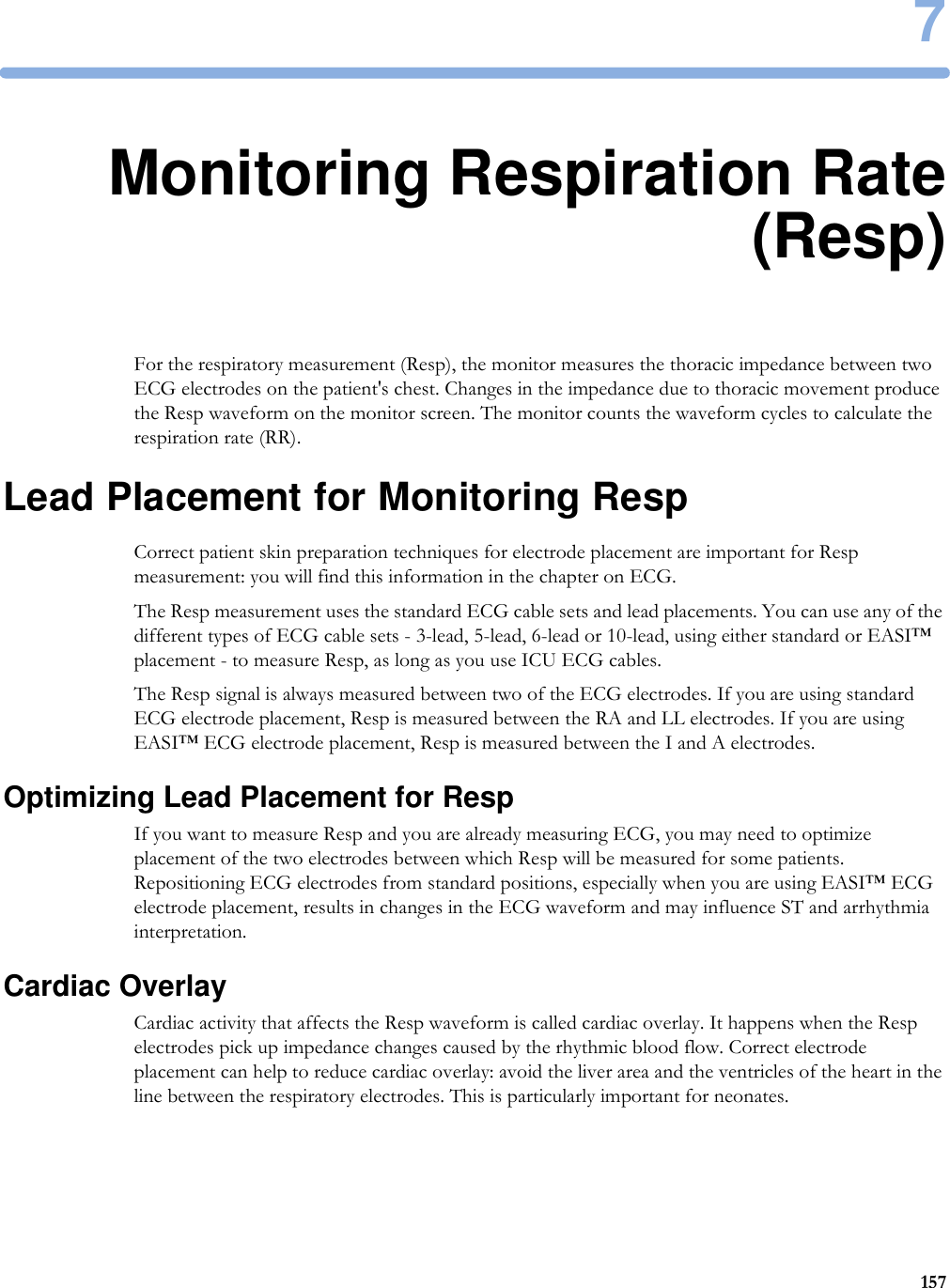71577Monitoring Respiration Rate(Resp)For the respiratory measurement (Resp), the monitor measures the thoracic impedance between two ECG electrodes on the patient&apos;s chest. Changes in the impedance due to thoracic movement produce the Resp waveform on the monitor screen. The monitor counts the waveform cycles to calculate the respiration rate (RR).Lead Placement for Monitoring RespCorrect patient skin preparation techniques for electrode placement are important for Resp measurement: you will find this information in the chapter on ECG.The Resp measurement uses the standard ECG cable sets and lead placements. You can use any of the different types of ECG cable sets - 3-lead, 5-lead, 6-lead or 10-lead, using either standard or EASI™ placement - to measure Resp, as long as you use ICU ECG cables.The Resp signal is always measured between two of the ECG electrodes. If you are using standard ECG electrode placement, Resp is measured between the RA and LL electrodes. If you are using EASI™ ECG electrode placement, Resp is measured between the I and A electrodes.Optimizing Lead Placement for RespIf you want to measure Resp and you are already measuring ECG, you may need to optimize placement of the two electrodes between which Resp will be measured for some patients. Repositioning ECG electrodes from standard positions, especially when you are using EASI™ ECG electrode placement, results in changes in the ECG waveform and may influence ST and arrhythmia interpretation.Cardiac OverlayCardiac activity that affects the Resp waveform is called cardiac overlay. It happens when the Resp electrodes pick up impedance changes caused by the rhythmic blood flow. Correct electrode placement can help to reduce cardiac overlay: avoid the liver area and the ventricles of the heart in the line between the respiratory electrodes. This is particularly important for neonates.