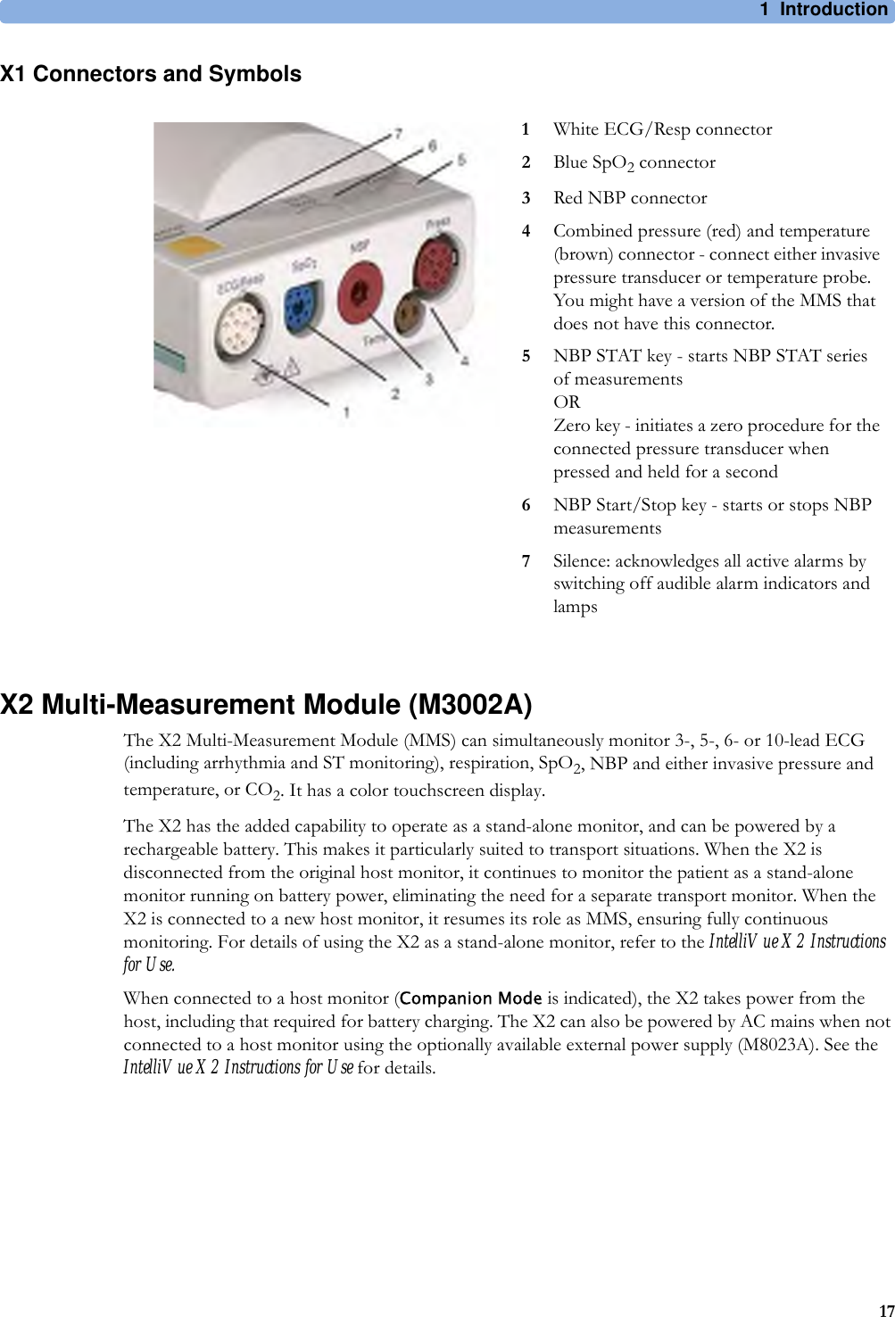 1 Introduction17X1 Connectors and SymbolsX2 Multi-Measurement Module (M3002A)The X2 Multi-Measurement Module (MMS) can simultaneously monitor 3-, 5-, 6- or 10-lead ECG (including arrhythmia and ST monitoring), respiration, SpO2, NBP and either invasive pressure and temperature, or CO2. It has a color touchscreen display.The X2 has the added capability to operate as a stand-alone monitor, and can be powered by a rechargeable battery. This makes it particularly suited to transport situations. When the X2 is disconnected from the original host monitor, it continues to monitor the patient as a stand-alone monitor running on battery power, eliminating the need for a separate transport monitor. When the X2 is connected to a new host monitor, it resumes its role as MMS, ensuring fully continuous monitoring. For details of using the X2 as a stand-alone monitor, refer to the IntelliVue X2 Instructions for Use.When connected to a host monitor (Companion Mode is indicated), the X2 takes power from the host, including that required for battery charging. The X2 can also be powered by AC mains when not connected to a host monitor using the optionally available external power supply (M8023A). See the IntelliVue X2 Instructions for Use for details.1White ECG/Resp connector2Blue SpO2 connector3Red NBP connector4Combined pressure (red) and temperature (brown) connector - connect either invasive pressure transducer or temperature probe. You might have a version of the MMS that does not have this connector.5NBP STAT key - starts NBP STAT series of measurementsORZero key - initiates a zero procedure for the connected pressure transducer when pressed and held for a second6NBP Start/Stop key - starts or stops NBP measurements7Silence: acknowledges all active alarms by switching off audible alarm indicators and lamps