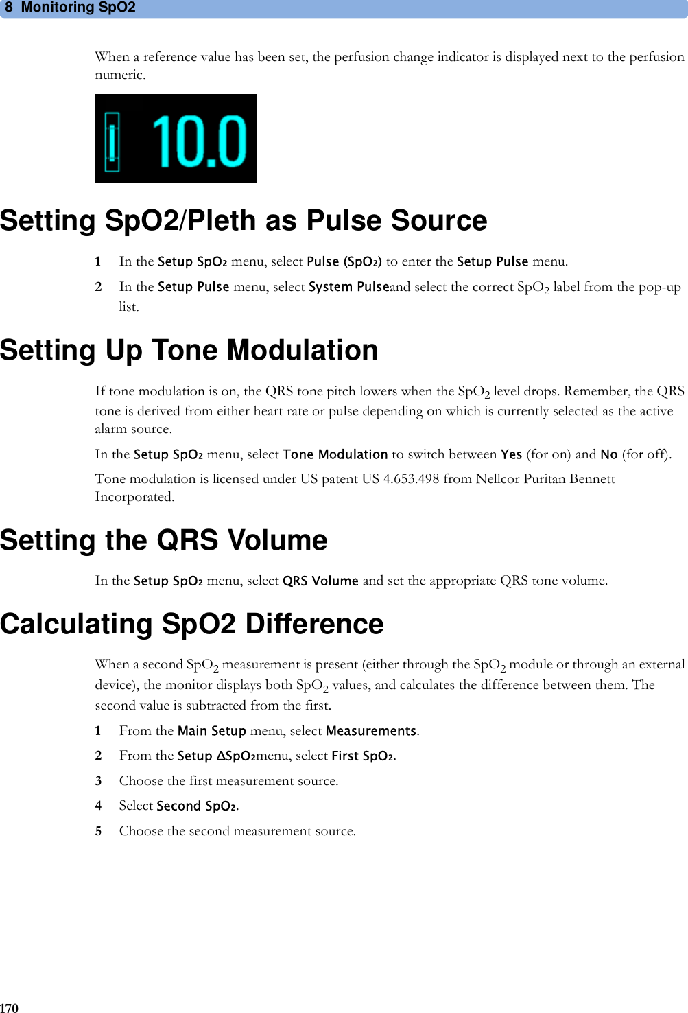 8 Monitoring SpO2170When a reference value has been set, the perfusion change indicator is displayed next to the perfusion numeric.Setting SpO2/Pleth as Pulse Source1In the Setup SpO₂ menu, select Pulse (SpO₂) to enter the Setup Pulse menu.2In the Setup Pulse menu, select System Pulseand select the correct SpO2 label from the pop-up list.Setting Up Tone ModulationIf tone modulation is on, the QRS tone pitch lowers when the SpO2 level drops. Remember, the QRS tone is derived from either heart rate or pulse depending on which is currently selected as the active alarm source.In the Setup SpO₂ menu, select Tone Modulation to switch between Yes (for on) and No (for off).Tone modulation is licensed under US patent US 4.653.498 from Nellcor Puritan Bennett Incorporated.Setting the QRS VolumeIn the Setup SpO₂ menu, select QRS Volume and set the appropriate QRS tone volume.Calculating SpO2 DifferenceWhen a second SpO2 measurement is present (either through the SpO2 module or through an external device), the monitor displays both SpO2 values, and calculates the difference between them. The second value is subtracted from the first.1From the Main Setup menu, select Measurements.2From the Setup ΔSpO₂menu, select First SpO₂.3Choose the first measurement source.4Select Second SpO₂.5Choose the second measurement source.