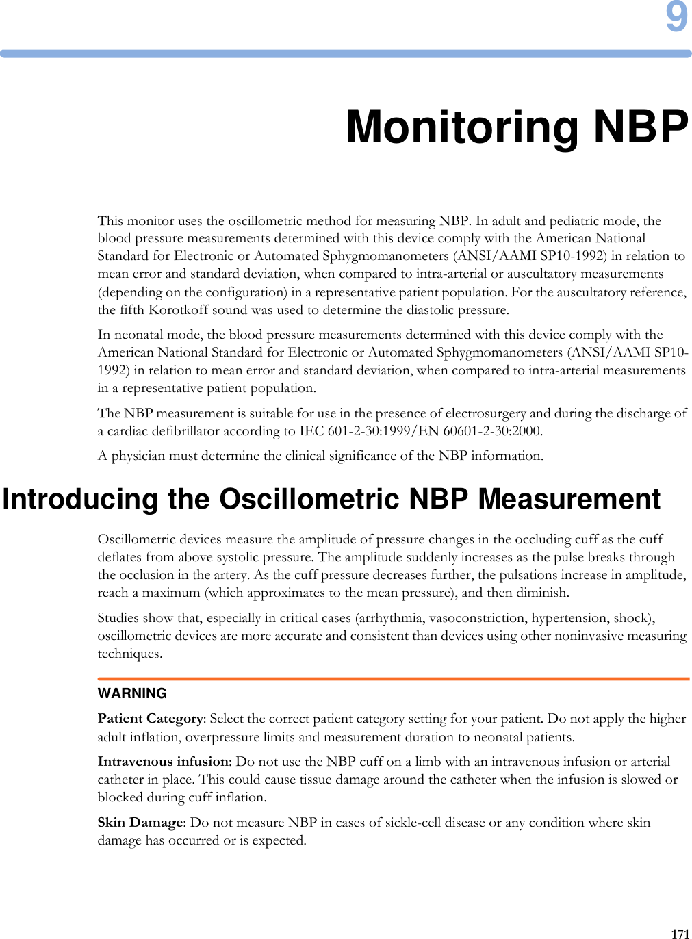 91719Monitoring NBPThis monitor uses the oscillometric method for measuring NBP. In adult and pediatric mode, the blood pressure measurements determined with this device comply with the American National Standard for Electronic or Automated Sphygmomanometers (ANSI/AAMI SP10-1992) in relation to mean error and standard deviation, when compared to intra-arterial or auscultatory measurements (depending on the configuration) in a representative patient population. For the auscultatory reference, the fifth Korotkoff sound was used to determine the diastolic pressure.In neonatal mode, the blood pressure measurements determined with this device comply with the American National Standard for Electronic or Automated Sphygmomanometers (ANSI/AAMI SP10-1992) in relation to mean error and standard deviation, when compared to intra-arterial measurements in a representative patient population.The NBP measurement is suitable for use in the presence of electrosurgery and during the discharge of a cardiac defibrillator according to IEC 601-2-30:1999/EN 60601-2-30:2000.A physician must determine the clinical significance of the NBP information.Introducing the Oscillometric NBP MeasurementOscillometric devices measure the amplitude of pressure changes in the occluding cuff as the cuff deflates from above systolic pressure. The amplitude suddenly increases as the pulse breaks through the occlusion in the artery. As the cuff pressure decreases further, the pulsations increase in amplitude, reach a maximum (which approximates to the mean pressure), and then diminish.Studies show that, especially in critical cases (arrhythmia, vasoconstriction, hypertension, shock), oscillometric devices are more accurate and consistent than devices using other noninvasive measuring techniques.WARNINGPatient Category: Select the correct patient category setting for your patient. Do not apply the higher adult inflation, overpressure limits and measurement duration to neonatal patients.Intravenous infusion: Do not use the NBP cuff on a limb with an intravenous infusion or arterial catheter in place. This could cause tissue damage around the catheter when the infusion is slowed or blocked during cuff inflation.Skin Damage: Do not measure NBP in cases of sickle-cell disease or any condition where skin damage has occurred or is expected.