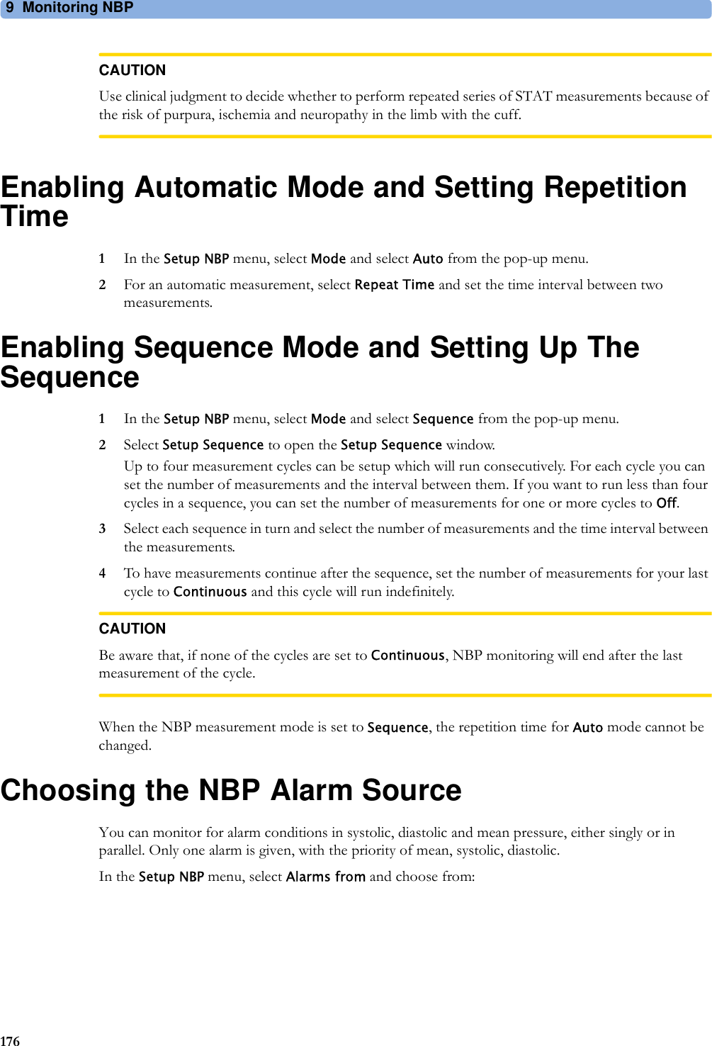 9 Monitoring NBP176CAUTIONUse clinical judgment to decide whether to perform repeated series of STAT measurements because of the risk of purpura, ischemia and neuropathy in the limb with the cuff.Enabling Automatic Mode and Setting Repetition Time1In the Setup NBP menu, select Mode and select Auto from the pop-up menu.2For an automatic measurement, select Repeat Time and set the time interval between two measurements.Enabling Sequence Mode and Setting Up The Sequence1In the Setup NBP menu, select Mode and select Sequence from the pop-up menu.2Select Setup Sequence to open the Setup Sequence window.Up to four measurement cycles can be setup which will run consecutively. For each cycle you can set the number of measurements and the interval between them. If you want to run less than four cycles in a sequence, you can set the number of measurements for one or more cycles to Off.3Select each sequence in turn and select the number of measurements and the time interval between the measurements.4To have measurements continue after the sequence, set the number of measurements for your last cycle to Continuous and this cycle will run indefinitely.CAUTIONBe aware that, if none of the cycles are set to Continuous, NBP monitoring will end after the last measurement of the cycle.When the NBP measurement mode is set to Sequence, the repetition time for Auto mode cannot be changed.Choosing the NBP Alarm SourceYou can monitor for alarm conditions in systolic, diastolic and mean pressure, either singly or in parallel. Only one alarm is given, with the priority of mean, systolic, diastolic.In the Setup NBP menu, select Alarms from and choose from: