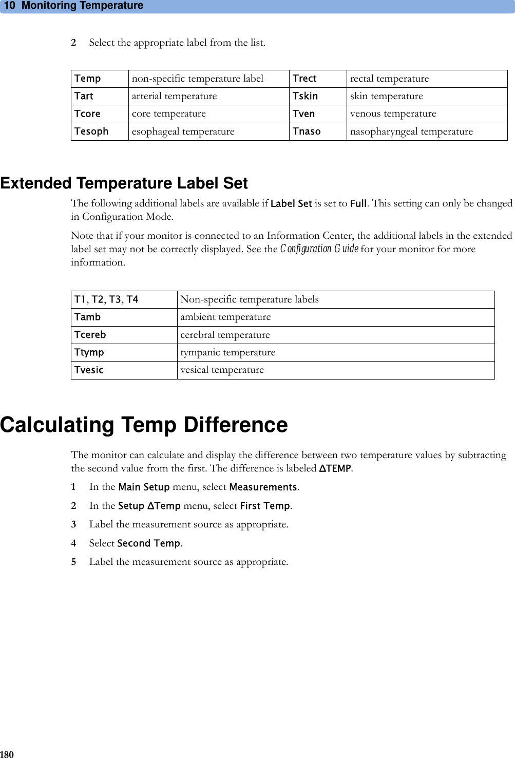 10 Monitoring Temperature1802Select the appropriate label from the list.Extended Temperature Label SetThe following additional labels are available if Label Set is set to Full. This setting can only be changed in Configuration Mode.Note that if your monitor is connected to an Information Center, the additional labels in the extended label set may not be correctly displayed. See the Configuration Guide for your monitor for more information.Calculating Temp DifferenceThe monitor can calculate and display the difference between two temperature values by subtracting the second value from the first. The difference is labeled ΔTEMP.1In the Main Setup menu, select Measurements.2In the Setup ΔTemp menu, select First Temp.3Label the measurement source as appropriate.4Select Second Temp.5Label the measurement source as appropriate.Temp non-specific temperature label Trect rectal temperatureTart arterial temperature Tskin skin temperatureTcore core temperature Tven venous temperatureTesoph esophageal temperature Tnaso nasopharyngeal temperatureT1, T2, T3, T4 Non-specific temperature labelsTamb ambient temperatureTcereb cerebral temperatureTtymp tympanic temperatureTvesic vesical temperature