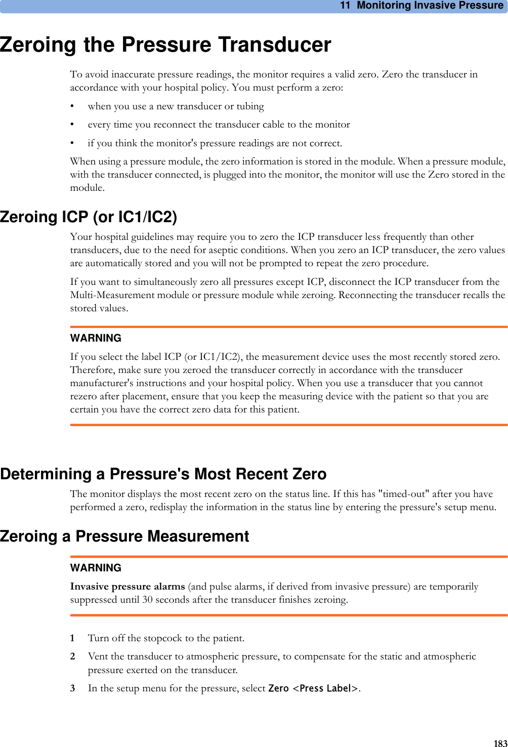 11 Monitoring Invasive Pressure183Zeroing the Pressure TransducerTo avoid inaccurate pressure readings, the monitor requires a valid zero. Zero the transducer in accordance with your hospital policy. You must perform a zero:• when you use a new transducer or tubing• every time you reconnect the transducer cable to the monitor• if you think the monitor&apos;s pressure readings are not correct.When using a pressure module, the zero information is stored in the module. When a pressure module, with the transducer connected, is plugged into the monitor, the monitor will use the Zero stored in the module.Zeroing ICP (or IC1/IC2)Your hospital guidelines may require you to zero the ICP transducer less frequently than other transducers, due to the need for aseptic conditions. When you zero an ICP transducer, the zero values are automatically stored and you will not be prompted to repeat the zero procedure.If you want to simultaneously zero all pressures except ICP, disconnect the ICP transducer from the Multi-Measurement module or pressure module while zeroing. Reconnecting the transducer recalls the stored values.WARNINGIf you select the label ICP (or IC1/IC2), the measurement device uses the most recently stored zero. Therefore, make sure you zeroed the transducer correctly in accordance with the transducer manufacturer&apos;s instructions and your hospital policy. When you use a transducer that you cannot rezero after placement, ensure that you keep the measuring device with the patient so that you are certain you have the correct zero data for this patient.Determining a Pressure&apos;s Most Recent ZeroThe monitor displays the most recent zero on the status line. If this has &quot;timed-out&quot; after you have performed a zero, redisplay the information in the status line by entering the pressure&apos;s setup menu.Zeroing a Pressure MeasurementWARNINGInvasive pressure alarms (and pulse alarms, if derived from invasive pressure) are temporarily suppressed until 30 seconds after the transducer finishes zeroing.1Turn off the stopcock to the patient.2Vent the transducer to atmospheric pressure, to compensate for the static and atmospheric pressure exerted on the transducer.3In the setup menu for the pressure, select Zero &lt;Press Label&gt;.