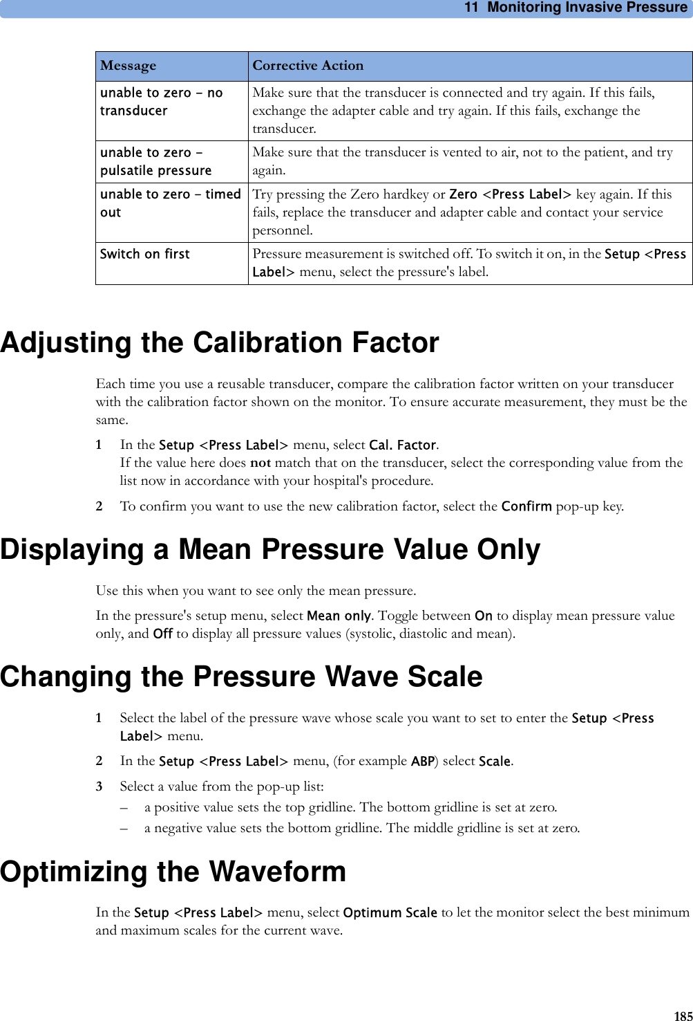11 Monitoring Invasive Pressure185Adjusting the Calibration FactorEach time you use a reusable transducer, compare the calibration factor written on your transducer with the calibration factor shown on the monitor. To ensure accurate measurement, they must be the same.1In the Setup &lt;Press Label&gt; menu, select Cal. Factor.If the value here does not match that on the transducer, select the corresponding value from the list now in accordance with your hospital&apos;s procedure.2To confirm you want to use the new calibration factor, select the Confirm pop-up key.Displaying a Mean Pressure Value OnlyUse this when you want to see only the mean pressure.In the pressure&apos;s setup menu, select Mean only. Toggle between On to display mean pressure value only, and Off to display all pressure values (systolic, diastolic and mean).Changing the Pressure Wave Scale1Select the label of the pressure wave whose scale you want to set to enter the Setup &lt;Press Label&gt; menu.2In the Setup &lt;Press Label&gt; menu, (for example ABP) select Scale.3Select a value from the pop-up list:– a positive value sets the top gridline. The bottom gridline is set at zero.– a negative value sets the bottom gridline. The middle gridline is set at zero.Optimizing the WaveformIn the Setup &lt;Press Label&gt; menu, select Optimum Scale to let the monitor select the best minimum and maximum scales for the current wave.unable to zero - no transducerMake sure that the transducer is connected and try again. If this fails, exchange the adapter cable and try again. If this fails, exchange the transducer.unable to zero - pulsatile pressureMake sure that the transducer is vented to air, not to the patient, and try again.unable to zero - timed outTry pressing the Zero hardkey or Zero &lt;Press Label&gt; key again. If this fails, replace the transducer and adapter cable and contact your service personnel.Switch on first Pressure measurement is switched off. To switch it on, in the Setup &lt;Press Label&gt; menu, select the pressure&apos;s label.Message Corrective Action