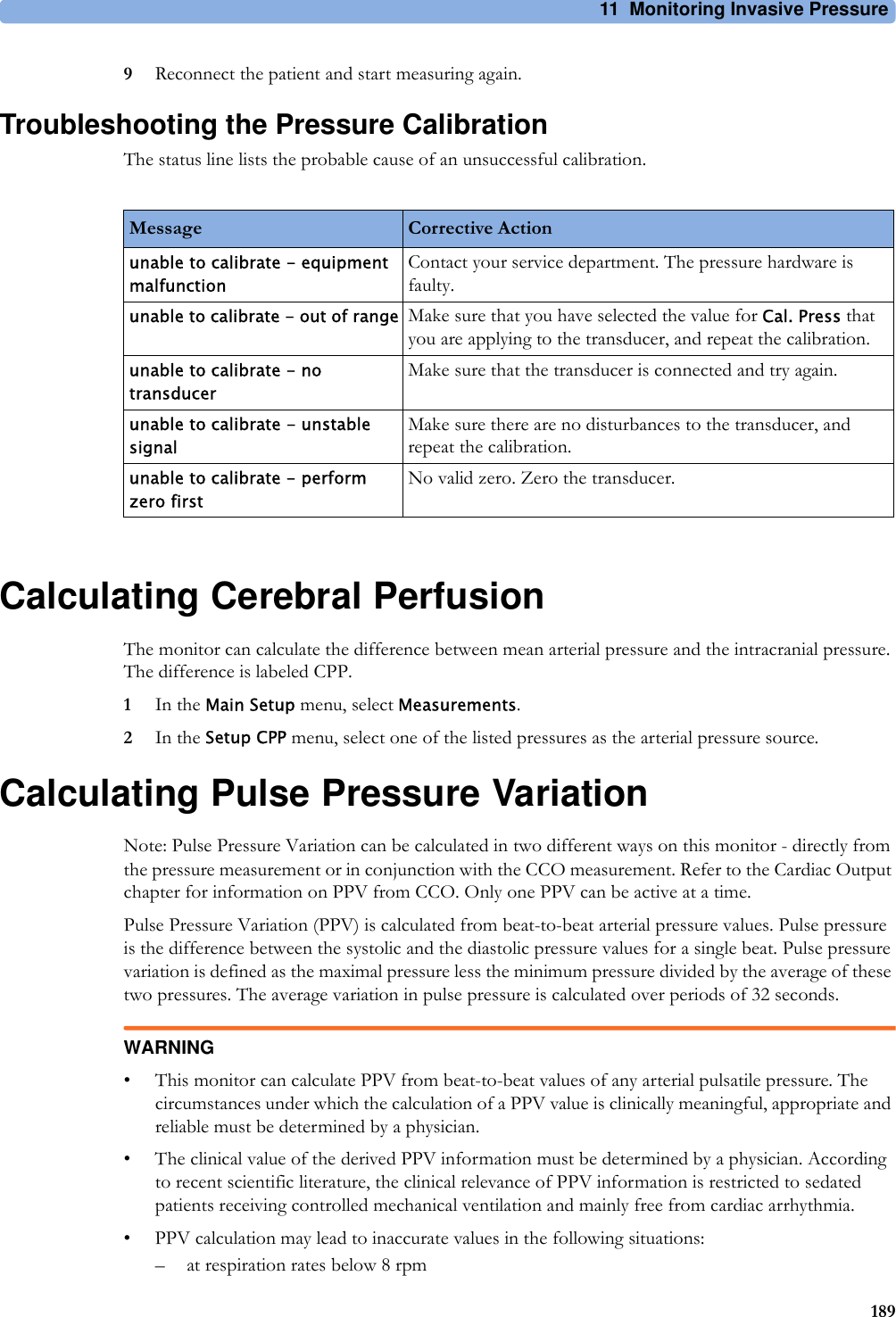 11 Monitoring Invasive Pressure1899Reconnect the patient and start measuring again.Troubleshooting the Pressure CalibrationThe status line lists the probable cause of an unsuccessful calibration.Calculating Cerebral PerfusionThe monitor can calculate the difference between mean arterial pressure and the intracranial pressure. The difference is labeled CPP.1In the Main Setup menu, select Measurements.2In the Setup CPP menu, select one of the listed pressures as the arterial pressure source.Calculating Pulse Pressure VariationNote: Pulse Pressure Variation can be calculated in two different ways on this monitor - directly from the pressure measurement or in conjunction with the CCO measurement. Refer to the Cardiac Output chapter for information on PPV from CCO. Only one PPV can be active at a time.Pulse Pressure Variation (PPV) is calculated from beat-to-beat arterial pressure values. Pulse pressure is the difference between the systolic and the diastolic pressure values for a single beat. Pulse pressure variation is defined as the maximal pressure less the minimum pressure divided by the average of these two pressures. The average variation in pulse pressure is calculated over periods of 32 seconds.WARNING• This monitor can calculate PPV from beat-to-beat values of any arterial pulsatile pressure. The circumstances under which the calculation of a PPV value is clinically meaningful, appropriate and reliable must be determined by a physician.• The clinical value of the derived PPV information must be determined by a physician. According to recent scientific literature, the clinical relevance of PPV information is restricted to sedated patients receiving controlled mechanical ventilation and mainly free from cardiac arrhythmia.• PPV calculation may lead to inaccurate values in the following situations:– at respiration rates below 8 rpmMessage Corrective Actionunable to calibrate - equipment malfunctionContact your service department. The pressure hardware is faulty.unable to calibrate - out of range Make sure that you have selected the value for Cal. Press that you are applying to the transducer, and repeat the calibration.unable to calibrate - no transducerMake sure that the transducer is connected and try again.unable to calibrate - unstable signalMake sure there are no disturbances to the transducer, and repeat the calibration.unable to calibrate - perform zero firstNo valid zero. Zero the transducer.