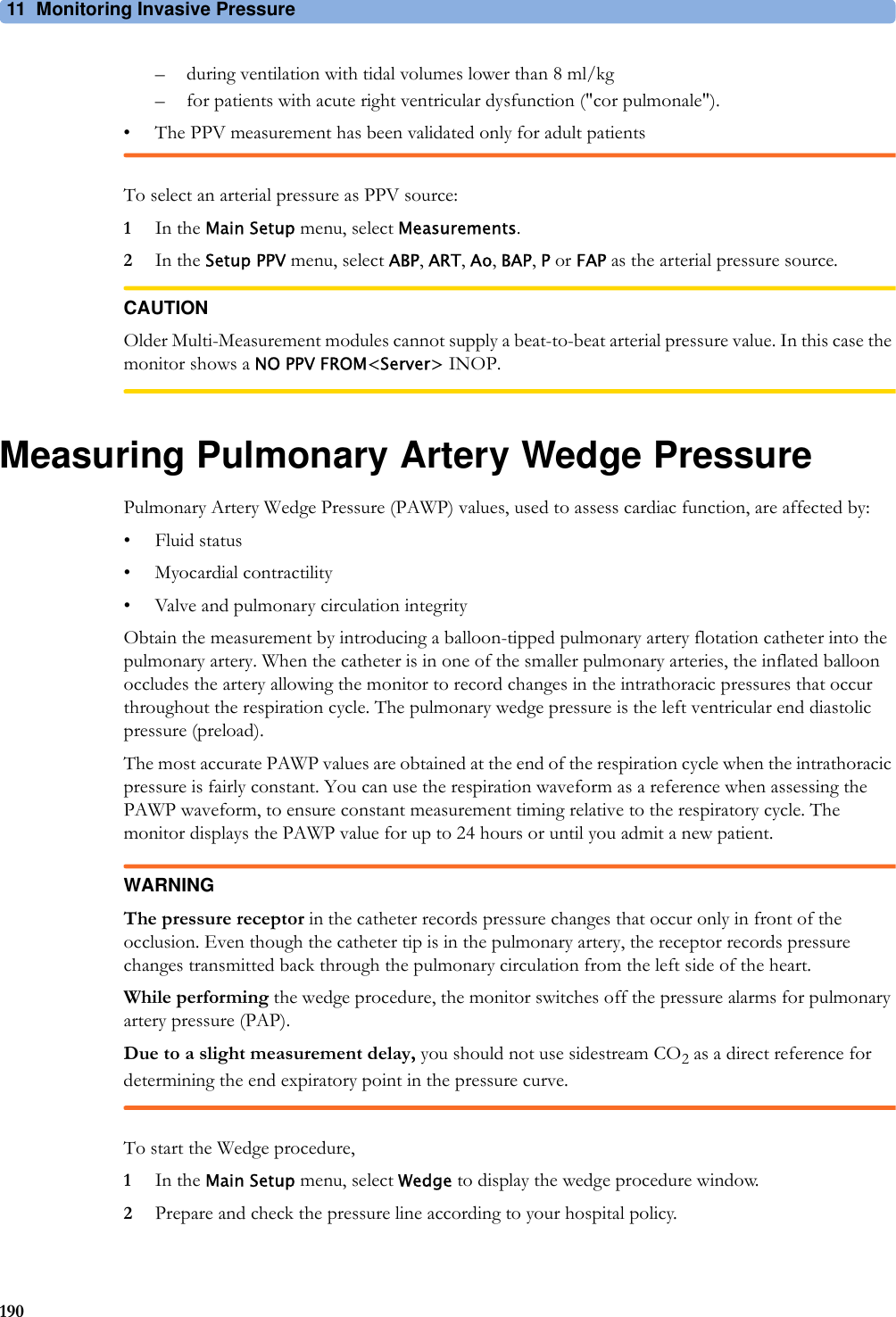 11 Monitoring Invasive Pressure190– during ventilation with tidal volumes lower than 8 ml/kg– for patients with acute right ventricular dysfunction (&quot;cor pulmonale&quot;).• The PPV measurement has been validated only for adult patientsTo select an arterial pressure as PPV source:1In the Main Setup menu, select Measurements.2In the Setup PPV menu, select ABP, ART, Ao, BAP, P or FAP as the arterial pressure source.CAUTIONOlder Multi-Measurement modules cannot supply a beat-to-beat arterial pressure value. In this case the monitor shows a NO PPV FROM&lt;Server&gt; INOP.Measuring Pulmonary Artery Wedge PressurePulmonary Artery Wedge Pressure (PAWP) values, used to assess cardiac function, are affected by:• Fluid status• Myocardial contractility• Valve and pulmonary circulation integrityObtain the measurement by introducing a balloon-tipped pulmonary artery flotation catheter into the pulmonary artery. When the catheter is in one of the smaller pulmonary arteries, the inflated balloon occludes the artery allowing the monitor to record changes in the intrathoracic pressures that occur throughout the respiration cycle. The pulmonary wedge pressure is the left ventricular end diastolic pressure (preload).The most accurate PAWP values are obtained at the end of the respiration cycle when the intrathoracic pressure is fairly constant. You can use the respiration waveform as a reference when assessing the PAWP waveform, to ensure constant measurement timing relative to the respiratory cycle. The monitor displays the PAWP value for up to 24 hours or until you admit a new patient.WARNINGThe pressure receptor in the catheter records pressure changes that occur only in front of the occlusion. Even though the catheter tip is in the pulmonary artery, the receptor records pressure changes transmitted back through the pulmonary circulation from the left side of the heart.While performing the wedge procedure, the monitor switches off the pressure alarms for pulmonary artery pressure (PAP).Due to a slight measurement delay, you should not use sidestream CO2 as a direct reference for determining the end expiratory point in the pressure curve.To start the Wedge procedure,1In the Main Setup menu, select Wedge to display the wedge procedure window.2Prepare and check the pressure line according to your hospital policy.