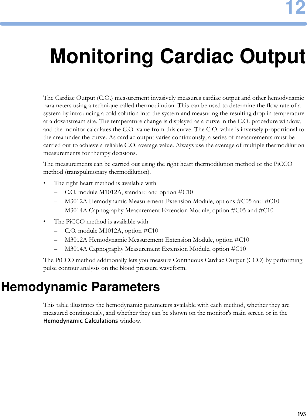 1219312Monitoring Cardiac OutputThe Cardiac Output (C.O.) measurement invasively measures cardiac output and other hemodynamic parameters using a technique called thermodilution. This can be used to determine the flow rate of a system by introducing a cold solution into the system and measuring the resulting drop in temperature at a downstream site. The temperature change is displayed as a curve in the C.O. procedure window, and the monitor calculates the C.O. value from this curve. The C.O. value is inversely proportional to the area under the curve. As cardiac output varies continuously, a series of measurements must be carried out to achieve a reliable C.O. average value. Always use the average of multiple thermodilution measurements for therapy decisions.The measurements can be carried out using the right heart thermodilution method or the PiCCO method (transpulmonary thermodilution).• The right heart method is available with– C.O. module M1012A, standard and option #C10– M3012A Hemodynamic Measurement Extension Module, options #C05 and #C10– M3014A Capnography Measurement Extension Module, option #C05 and #C10• The PiCCO method is available with– C.O. module M1012A, option #C10– M3012A Hemodynamic Measurement Extension Module, option #C10– M3014A Capnography Measurement Extension Module, option #C10The PiCCO method additionally lets you measure Continuous Cardiac Output (CCO) by performing pulse contour analysis on the blood pressure waveform.Hemodynamic ParametersThis table illustrates the hemodynamic parameters available with each method, whether they are measured continuously, and whether they can be shown on the monitor&apos;s main screen or in the Hemodynamic Calculations window.