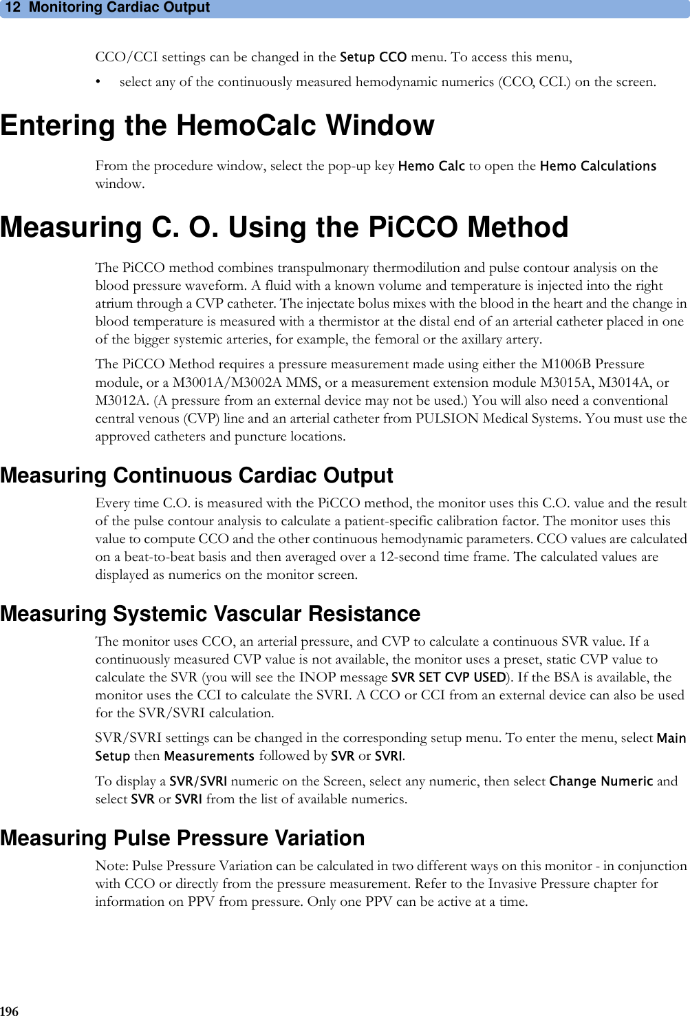 12 Monitoring Cardiac Output196CCO/CCI settings can be changed in the Setup CCO menu. To access this menu,• select any of the continuously measured hemodynamic numerics (CCO, CCI.) on the screen.Entering the HemoCalc WindowFrom the procedure window, select the pop-up key Hemo Calc to open the Hemo Calculations window.Measuring C. O. Using the PiCCO MethodThe PiCCO method combines transpulmonary thermodilution and pulse contour analysis on the blood pressure waveform. A fluid with a known volume and temperature is injected into the right atrium through a CVP catheter. The injectate bolus mixes with the blood in the heart and the change in blood temperature is measured with a thermistor at the distal end of an arterial catheter placed in one of the bigger systemic arteries, for example, the femoral or the axillary artery.The PiCCO Method requires a pressure measurement made using either the M1006B Pressure module, or a M3001A/M3002A MMS, or a measurement extension module M3015A, M3014A, or M3012A. (A pressure from an external device may not be used.) You will also need a conventional central venous (CVP) line and an arterial catheter from PULSION Medical Systems. You must use the approved catheters and puncture locations.Measuring Continuous Cardiac OutputEvery time C.O. is measured with the PiCCO method, the monitor uses this C.O. value and the result of the pulse contour analysis to calculate a patient-specific calibration factor. The monitor uses this value to compute CCO and the other continuous hemodynamic parameters. CCO values are calculated on a beat-to-beat basis and then averaged over a 12-second time frame. The calculated values are displayed as numerics on the monitor screen.Measuring Systemic Vascular ResistanceThe monitor uses CCO, an arterial pressure, and CVP to calculate a continuous SVR value. If a continuously measured CVP value is not available, the monitor uses a preset, static CVP value to calculate the SVR (you will see the INOP message SVR SET CVP USED). If the BSA is available, the monitor uses the CCI to calculate the SVRI. A CCO or CCI from an external device can also be used for the SVR/SVRI calculation.SVR/SVRI settings can be changed in the corresponding setup menu. To enter the menu, select Main Setup then Measurements followed by SVR or SVRI.To display a SVR/SVRI numeric on the Screen, select any numeric, then select Change Numeric and select SVR or SVRI from the list of available numerics.Measuring Pulse Pressure VariationNote: Pulse Pressure Variation can be calculated in two different ways on this monitor - in conjunction with CCO or directly from the pressure measurement. Refer to the Invasive Pressure chapter for information on PPV from pressure. Only one PPV can be active at a time.