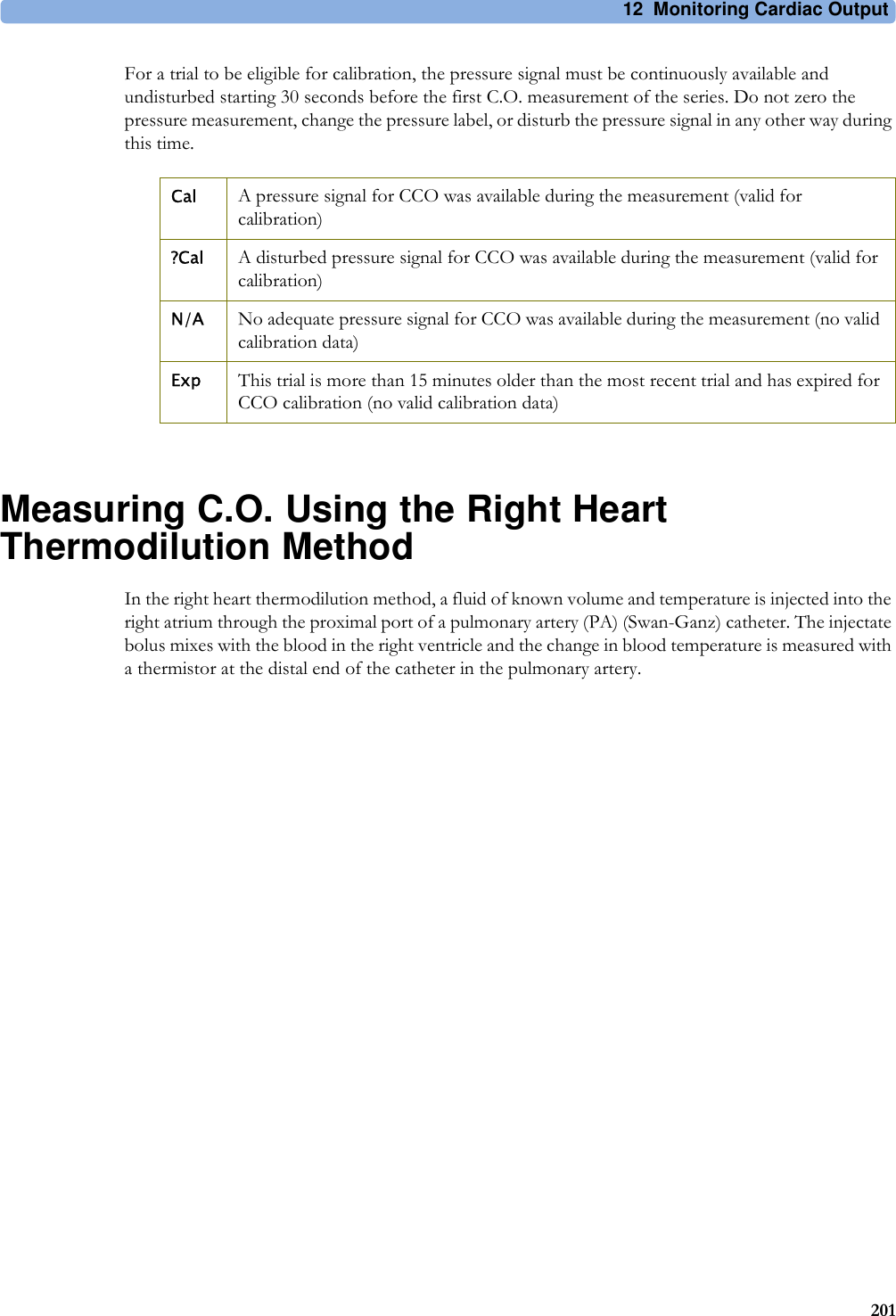 12 Monitoring Cardiac Output201For a trial to be eligible for calibration, the pressure signal must be continuously available and undisturbed starting 30 seconds before the first C.O. measurement of the series. Do not zero the pressure measurement, change the pressure label, or disturb the pressure signal in any other way during this time.Measuring C.O. Using the Right Heart Thermodilution MethodIn the right heart thermodilution method, a fluid of known volume and temperature is injected into the right atrium through the proximal port of a pulmonary artery (PA) (Swan-Ganz) catheter. The injectate bolus mixes with the blood in the right ventricle and the change in blood temperature is measured with a thermistor at the distal end of the catheter in the pulmonary artery.Cal A pressure signal for CCO was available during the measurement (valid for calibration)?Cal A disturbed pressure signal for CCO was available during the measurement (valid for calibration)N/A No adequate pressure signal for CCO was available during the measurement (no valid calibration data)Exp This trial is more than 15 minutes older than the most recent trial and has expired for CCO calibration (no valid calibration data)