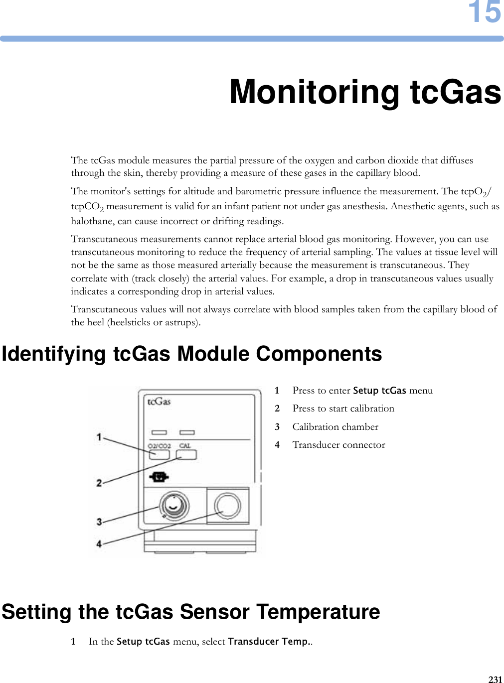 1523115Monitoring tcGasThe tcGas module measures the partial pressure of the oxygen and carbon dioxide that diffuses through the skin, thereby providing a measure of these gases in the capillary blood.The monitor&apos;s settings for altitude and barometric pressure influence the measurement. The tcpO2/tcpCO2 measurement is valid for an infant patient not under gas anesthesia. Anesthetic agents, such as halothane, can cause incorrect or drifting readings.Transcutaneous measurements cannot replace arterial blood gas monitoring. However, you can use transcutaneous monitoring to reduce the frequency of arterial sampling. The values at tissue level will not be the same as those measured arterially because the measurement is transcutaneous. They correlate with (track closely) the arterial values. For example, a drop in transcutaneous values usually indicates a corresponding drop in arterial values.Transcutaneous values will not always correlate with blood samples taken from the capillary blood of the heel (heelsticks or astrups).Identifying tcGas Module ComponentsSetting the tcGas Sensor Temperature1In the Setup tcGas menu, select Transducer Temp..1Press to enter Setup tcGas menu2Press to start calibration3Calibration chamber4Transducer connector
