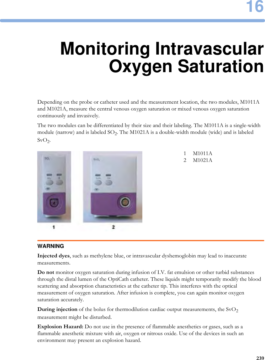 1623916Monitoring IntravascularOxygen SaturationDepending on the probe or catheter used and the measurement location, the two modules, M1011A and M1021A, measure the central venous oxygen saturation or mixed venous oxygen saturation continuously and invasively.The two modules can be differentiated by their size and their labeling. The M1011A is a single-width module (narrow) and is labeled SO2. The M1021A is a double-width module (wide) and is labeled SvO2.WARNINGInjected dyes, such as methylene blue, or intravascular dyshemoglobin may lead to inaccurate measurements.Do not monitor oxygen saturation during infusion of I.V. fat emulsion or other turbid substances through the distal lumen of the OptiCath catheter. These liquids might temporarily modify the blood scattering and absorption characteristics at the catheter tip. This interferes with the optical measurement of oxygen saturation. After infusion is complete, you can again monitor oxygen saturation accurately.During injection of the bolus for thermodilution cardiac output measurements, the SvO2 measurement might be disturbed.Explosion Hazard: Do not use in the presence of flammable anesthetics or gases, such as a flammable anesthetic mixture with air, oxygen or nitrous oxide. Use of the devices in such an environment may present an explosion hazard.1 M1011A2 M1021A