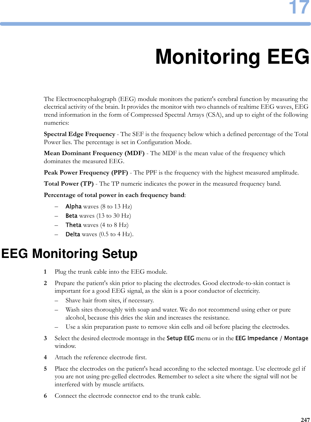 1724717Monitoring EEGThe Electroencephalograph (EEG) module monitors the patient&apos;s cerebral function by measuring the electrical activity of the brain. It provides the monitor with two channels of realtime EEG waves, EEG trend information in the form of Compressed Spectral Arrays (CSA), and up to eight of the following numerics:Spectral Edge Frequency - The SEF is the frequency below which a defined percentage of the Total Power lies. The percentage is set in Configuration Mode.Mean Dominant Frequency (MDF) - The MDF is the mean value of the frequency which dominates the measured EEG.Peak Power Frequency (PPF) - The PPF is the frequency with the highest measured amplitude.Total Power (TP) - The TP numeric indicates the power in the measured frequency band.Percentage of total power in each frequency band:–Alpha waves (8 to 13 Hz)–Beta waves (13 to 30 Hz)–Theta waves (4 to 8 Hz)–Delta waves (0.5 to 4 Hz).EEG Monitoring Setup1Plug the trunk cable into the EEG module.2Prepare the patient&apos;s skin prior to placing the electrodes. Good electrode-to-skin contact is important for a good EEG signal, as the skin is a poor conductor of electricity.– Shave hair from sites, if necessary.– Wash sites thoroughly with soap and water. We do not recommend using ether or pure alcohol, because this dries the skin and increases the resistance.– Use a skin preparation paste to remove skin cells and oil before placing the electrodes.3Select the desired electrode montage in the Setup EEG menu or in the EEG Impedance / Montage window.4Attach the reference electrode first.5Place the electrodes on the patient&apos;s head according to the selected montage. Use electrode gel if you are not using pre-gelled electrodes. Remember to select a site where the signal will not be interfered with by muscle artifacts.6Connect the electrode connector end to the trunk cable.