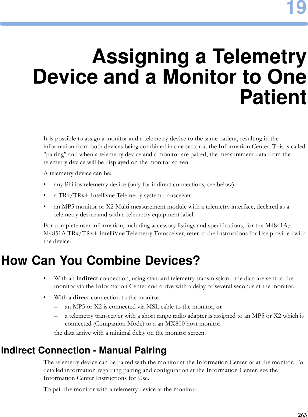 1926319Assigning a TelemetryDevice and a Monitor to OnePatientIt is possible to assign a monitor and a telemetry device to the same patient, resulting in the information from both devices being combined in one sector at the Information Center. This is called &quot;pairing&quot; and when a telemetry device and a monitor are paired, the measurement data from the telemetry device will be displayed on the monitor screen.A telemetry device can be:• any Philips telemetry device (only for indirect connections, see below).• a TRx/TRx+ Intellivue Telemetry system transceiver.• an MP5 monitor or X2 Multi measurement module with a telemetry interface, declared as a telemetry device and with a telemetry equipment label.For complete user information, including accessory listings and specifications, for the M4841A/M4851A TRx/TRx+ IntelliVue Telemetry Transceiver, refer to the Instructions for Use provided with the device.How Can You Combine Devices?•With an indirect connection, using standard telemetry transmission - the data are sent to the monitor via the Information Center and arrive with a delay of several seconds at the monitor.•With a direct connection to the monitor– an MP5 or X2 is connected via MSL cable to the monitor, or– a telemetry transceiver with a short range radio adapter is assigned to an MP5 or X2 which is connected (Companion Mode) to a an MX800 host monitorthe data arrive with a minimal delay on the monitor screen.Indirect Connection - Manual PairingThe telemetry device can be paired with the monitor at the Information Center or at the monitor. For detailed information regarding pairing and configuration at the Information Center, see the Information Center Instructions for Use.To pair the monitor with a telemetry device at the monitor: