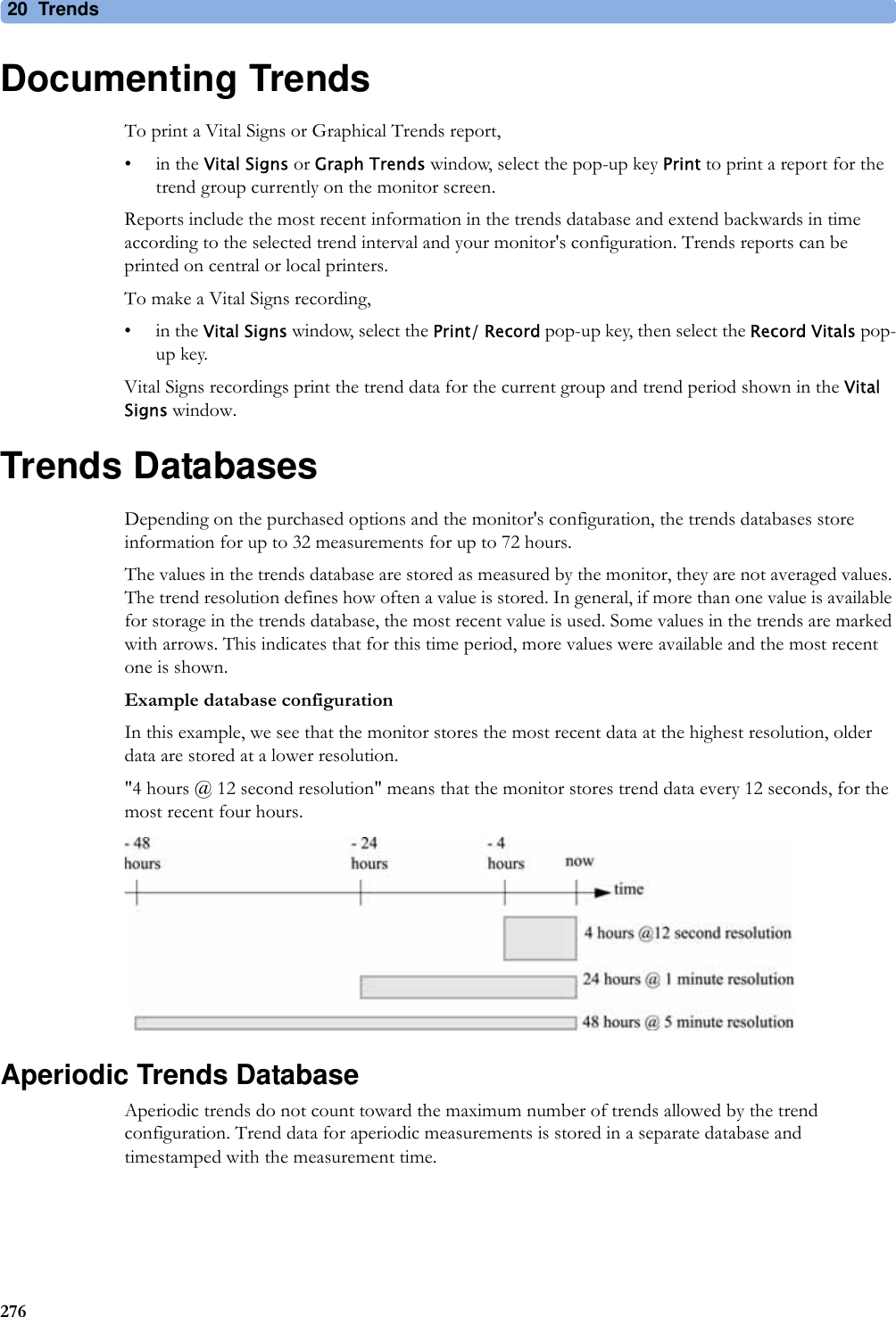20 Trends276Documenting TrendsTo print a Vital Signs or Graphical Trends report,•in the Vital Signs or Graph Trends window, select the pop-up key Print to print a report for the trend group currently on the monitor screen. Reports include the most recent information in the trends database and extend backwards in time according to the selected trend interval and your monitor&apos;s configuration. Trends reports can be printed on central or local printers.To make a Vital Signs recording,•in the Vital Signs window, select the Print/ Record pop-up key, then select the Record Vitals pop-up key.Vital Signs recordings print the trend data for the current group and trend period shown in the Vital Signs window.Trends DatabasesDepending on the purchased options and the monitor&apos;s configuration, the trends databases store information for up to 32 measurements for up to 72 hours.The values in the trends database are stored as measured by the monitor, they are not averaged values. The trend resolution defines how often a value is stored. In general, if more than one value is available for storage in the trends database, the most recent value is used. Some values in the trends are marked with arrows. This indicates that for this time period, more values were available and the most recent one is shown.Example database configurationIn this example, we see that the monitor stores the most recent data at the highest resolution, older data are stored at a lower resolution.&quot;4 hours @ 12 second resolution&quot; means that the monitor stores trend data every 12 seconds, for the most recent four hours.Aperiodic Trends DatabaseAperiodic trends do not count toward the maximum number of trends allowed by the trend configuration. Trend data for aperiodic measurements is stored in a separate database and timestamped with the measurement time.