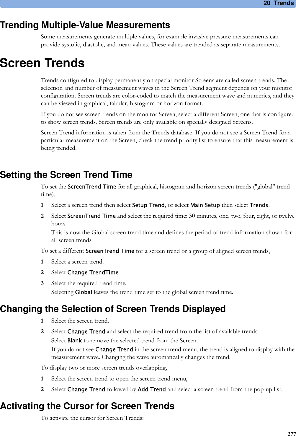 20 Trends277Trending Multiple-Value MeasurementsSome measurements generate multiple values, for example invasive pressure measurements can provide systolic, diastolic, and mean values. These values are trended as separate measurements.Screen TrendsTrends configured to display permanently on special monitor Screens are called screen trends. The selection and number of measurement waves in the Screen Trend segment depends on your monitor configuration. Screen trends are color-coded to match the measurement wave and numerics, and they can be viewed in graphical, tabular, histogram or horizon format.If you do not see screen trends on the monitor Screen, select a different Screen, one that is configured to show screen trends. Screen trends are only available on specially designed Screens.Screen Trend information is taken from the Trends database. If you do not see a Screen Trend for a particular measurement on the Screen, check the trend priority list to ensure that this measurement is being trended.Setting the Screen Trend TimeTo set the ScreenTrend Time for all graphical, histogram and horizon screen trends (&quot;global&quot; trend time),1Select a screen trend then select Setup Trend, or select Main Setup then select Trends.2Select ScreenTrend Time and select the required time: 30 minutes, one, two, four, eight, or twelve hours.This is now the Global screen trend time and defines the period of trend information shown for all screen trends.To set a different ScreenTrend Time for a screen trend or a group of aligned screen trends,1Select a screen trend.2Select Change TrendTime3Select the required trend time.Selecting Global leaves the trend time set to the global screen trend time.Changing the Selection of Screen Trends Displayed1Select the screen trend.2Select Change Trend and select the required trend from the list of available trends.Select Blank to remove the selected trend from the Screen.If you do not see Change Trend in the screen trend menu, the trend is aligned to display with the measurement wave. Changing the wave automatically changes the trend.To display two or more screen trends overlapping,1Select the screen trend to open the screen trend menu,2Select Change Trend followed by Add Trend and select a screen trend from the pop-up list.Activating the Cursor for Screen TrendsTo activate the cursor for Screen Trends: