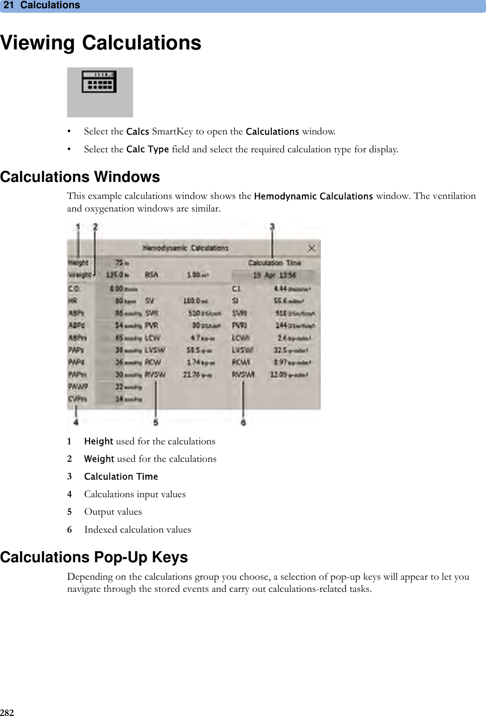 21 Calculations282Viewing Calculations• Select the Calcs SmartKey to open the Calculations window.• Select the Calc Type field and select the required calculation type for display.Calculations WindowsThis example calculations window shows the Hemodynamic Calculations window. The ventilation and oxygenation windows are similar.1Height used for the calculations2Weight used for the calculations3Calculation Time4Calculations input values5Output values6Indexed calculation valuesCalculations Pop-Up KeysDepending on the calculations group you choose, a selection of pop-up keys will appear to let you navigate through the stored events and carry out calculations-related tasks.