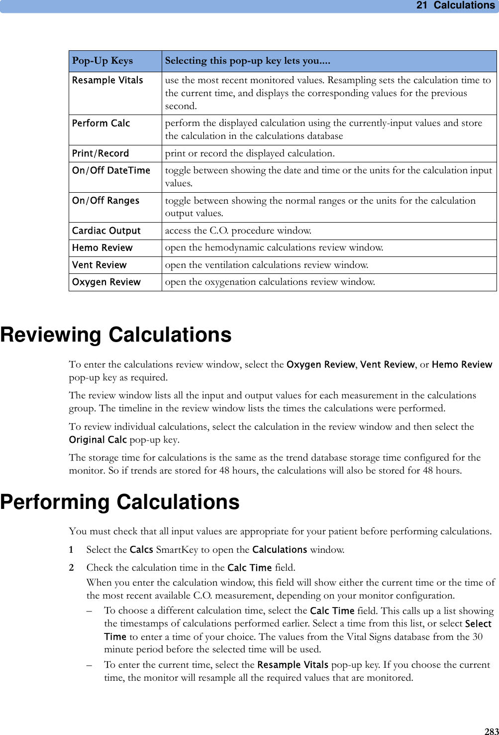 21 Calculations283Reviewing CalculationsTo enter the calculations review window, select the Oxygen Review, Vent Review, or Hemo Review pop-up key as required.The review window lists all the input and output values for each measurement in the calculations group. The timeline in the review window lists the times the calculations were performed.To review individual calculations, select the calculation in the review window and then select the Original Calc pop-up key.The storage time for calculations is the same as the trend database storage time configured for the monitor. So if trends are stored for 48 hours, the calculations will also be stored for 48 hours.Performing CalculationsYou must check that all input values are appropriate for your patient before performing calculations.1Select the Calcs SmartKey to open the Calculations window.2Check the calculation time in the Calc Time field.When you enter the calculation window, this field will show either the current time or the time of the most recent available C.O. measurement, depending on your monitor configuration.– To choose a different calculation time, select the Calc Time field. This calls up a list showing the timestamps of calculations performed earlier. Select a time from this list, or select Select Time to enter a time of your choice. The values from the Vital Signs database from the 30 minute period before the selected time will be used. – To enter the current time, select the Resample Vitals pop-up key. If you choose the current time, the monitor will resample all the required values that are monitored.Pop-Up Keys Selecting this pop-up key lets you....Resample Vitals use the most recent monitored values. Resampling sets the calculation time to the current time, and displays the corresponding values for the previous second.Perform Calc perform the displayed calculation using the currently-input values and store the calculation in the calculations databasePrint/Record print or record the displayed calculation.On/Off DateTime toggle between showing the date and time or the units for the calculation input values.On/Off Ranges toggle between showing the normal ranges or the units for the calculation output values.Cardiac Output access the C.O. procedure window.Hemo Review open the hemodynamic calculations review window.Vent Review open the ventilation calculations review window.Oxygen Review open the oxygenation calculations review window.