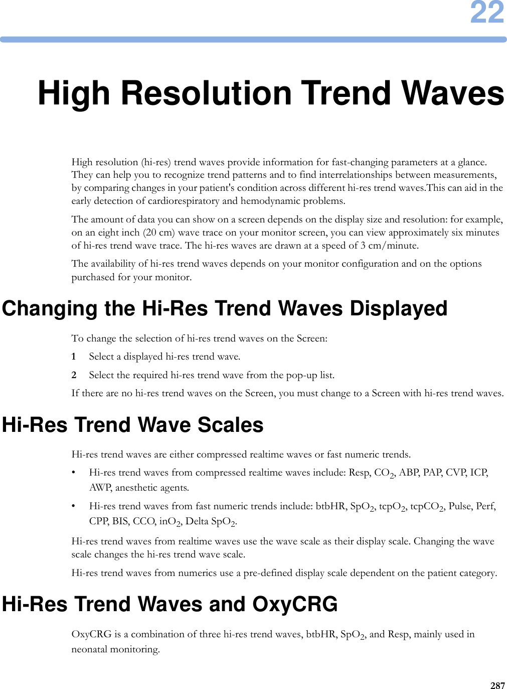 2228722High Resolution Trend WavesHigh resolution (hi-res) trend waves provide information for fast-changing parameters at a glance. They can help you to recognize trend patterns and to find interrelationships between measurements, by comparing changes in your patient&apos;s condition across different hi-res trend waves.This can aid in the early detection of cardiorespiratory and hemodynamic problems.The amount of data you can show on a screen depends on the display size and resolution: for example, on an eight inch (20 cm) wave trace on your monitor screen, you can view approximately six minutes of hi-res trend wave trace. The hi-res waves are drawn at a speed of 3 cm/minute.The availability of hi-res trend waves depends on your monitor configuration and on the options purchased for your monitor.Changing the Hi-Res Trend Waves DisplayedTo change the selection of hi-res trend waves on the Screen:1Select a displayed hi-res trend wave.2Select the required hi-res trend wave from the pop-up list.If there are no hi-res trend waves on the Screen, you must change to a Screen with hi-res trend waves.Hi-Res Trend Wave ScalesHi-res trend waves are either compressed realtime waves or fast numeric trends.• Hi-res trend waves from compressed realtime waves include: Resp, CO2, A BP,  PAP, CV P, ICP, AWP, anesthetic agents.• Hi-res trend waves from fast numeric trends include: btbHR, SpO2, tcpO2, tcpCO2, Pulse, Perf, CPP, BIS, CCO, inO2, Delta SpO2.Hi-res trend waves from realtime waves use the wave scale as their display scale. Changing the wave scale changes the hi-res trend wave scale.Hi-res trend waves from numerics use a pre-defined display scale dependent on the patient category.Hi-Res Trend Waves and OxyCRGOxyCRG is a combination of three hi-res trend waves, btbHR, SpO2, and Resp, mainly used in neonatal monitoring.