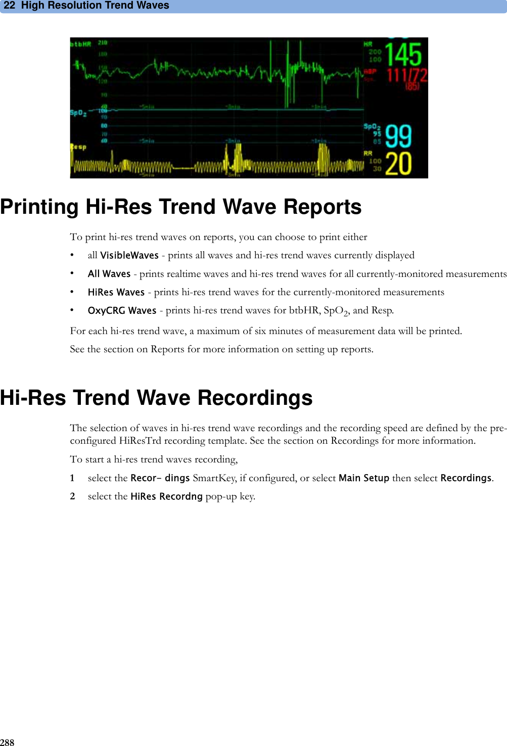 22 High Resolution Trend Waves288Printing Hi-Res Trend Wave ReportsTo print hi-res trend waves on reports, you can choose to print either• all VisibleWaves - prints all waves and hi-res trend waves currently displayed•All Waves - prints realtime waves and hi-res trend waves for all currently-monitored measurements•HiRes Waves - prints hi-res trend waves for the currently-monitored measurements•OxyCRG Waves - prints hi-res trend waves for btbHR, SpO2, and Resp.For each hi-res trend wave, a maximum of six minutes of measurement data will be printed.See the section on Reports for more information on setting up reports.Hi-Res Trend Wave RecordingsThe selection of waves in hi-res trend wave recordings and the recording speed are defined by the pre-configured HiResTrd recording template. See the section on Recordings for more information.To start a hi-res trend waves recording,1select the Recor- dings SmartKey, if configured, or select Main Setup then select Recordings.2select the HiRes Recordng pop-up key.