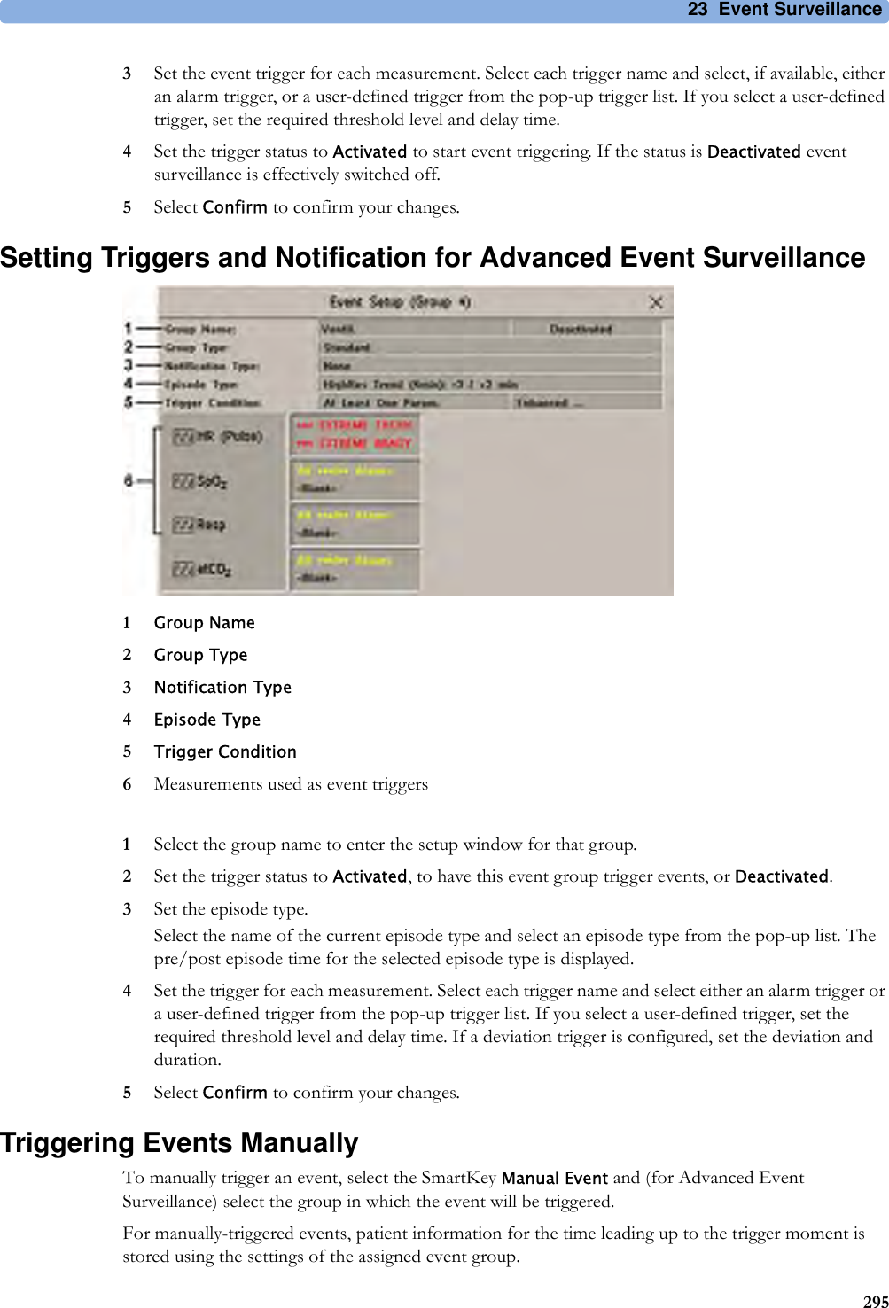 23 Event Surveillance2953Set the event trigger for each measurement. Select each trigger name and select, if available, either an alarm trigger, or a user-defined trigger from the pop-up trigger list. If you select a user-defined trigger, set the required threshold level and delay time.4Set the trigger status to Activated to start event triggering. If the status is Deactivated event surveillance is effectively switched off.5Select Confirm to confirm your changes.Setting Triggers and Notification for Advanced Event Surveillance1Group Name2Group Type3Notification Type4Episode Type5Trigger Condition6Measurements used as event triggers1Select the group name to enter the setup window for that group.2Set the trigger status to Activated, to have this event group trigger events, or Deactivated.3Set the episode type.Select the name of the current episode type and select an episode type from the pop-up list. The pre/post episode time for the selected episode type is displayed.4Set the trigger for each measurement. Select each trigger name and select either an alarm trigger or a user-defined trigger from the pop-up trigger list. If you select a user-defined trigger, set the required threshold level and delay time. If a deviation trigger is configured, set the deviation and duration.5Select Confirm to confirm your changes.Triggering Events ManuallyTo manually trigger an event, select the SmartKey Manual Event and (for Advanced Event Surveillance) select the group in which the event will be triggered.For manually-triggered events, patient information for the time leading up to the trigger moment is stored using the settings of the assigned event group.