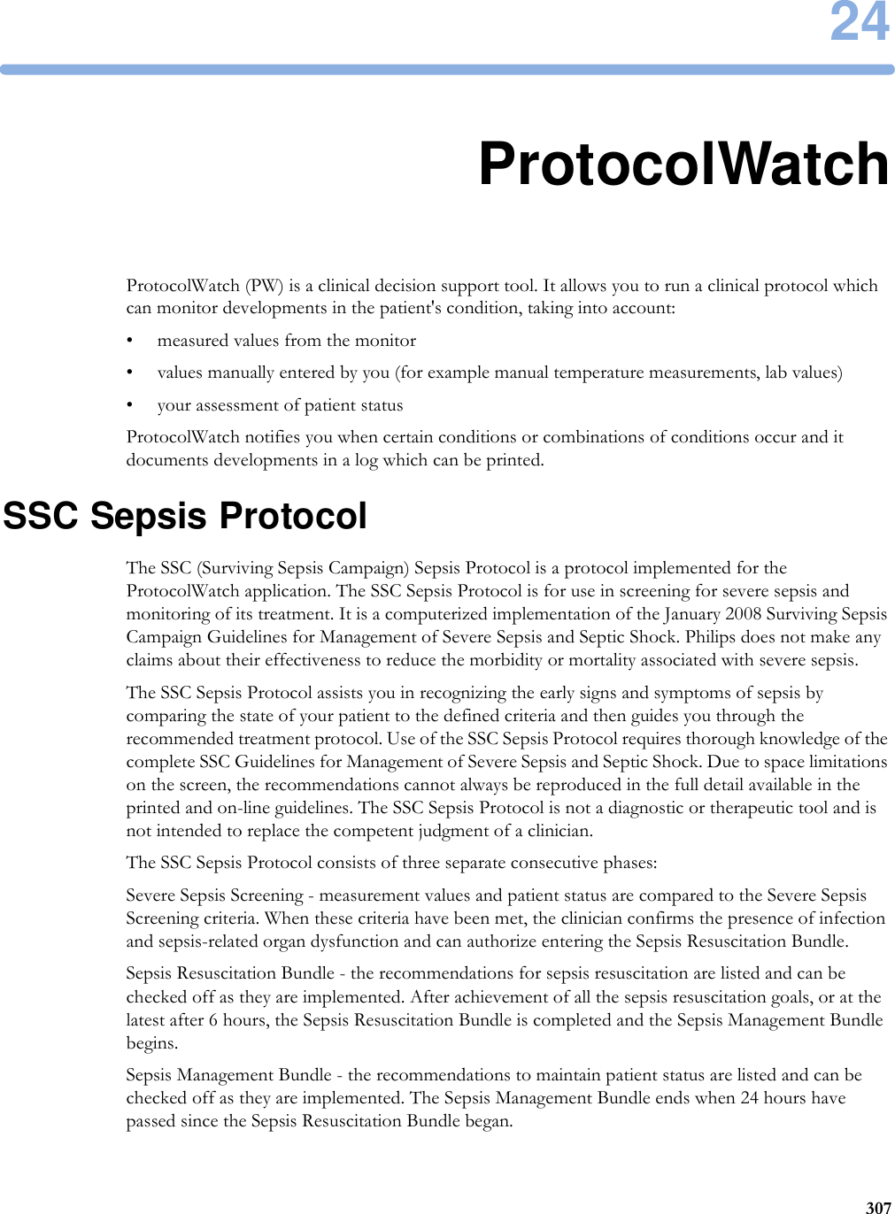2430724ProtocolWatchProtocolWatch (PW) is a clinical decision support tool. It allows you to run a clinical protocol which can monitor developments in the patient&apos;s condition, taking into account:• measured values from the monitor• values manually entered by you (for example manual temperature measurements, lab values)• your assessment of patient statusProtocolWatch notifies you when certain conditions or combinations of conditions occur and it documents developments in a log which can be printed.SSC Sepsis ProtocolThe SSC (Surviving Sepsis Campaign) Sepsis Protocol is a protocol implemented for the ProtocolWatch application. The SSC Sepsis Protocol is for use in screening for severe sepsis and monitoring of its treatment. It is a computerized implementation of the January 2008 Surviving Sepsis Campaign Guidelines for Management of Severe Sepsis and Septic Shock. Philips does not make any claims about their effectiveness to reduce the morbidity or mortality associated with severe sepsis.The SSC Sepsis Protocol assists you in recognizing the early signs and symptoms of sepsis by comparing the state of your patient to the defined criteria and then guides you through the recommended treatment protocol. Use of the SSC Sepsis Protocol requires thorough knowledge of the complete SSC Guidelines for Management of Severe Sepsis and Septic Shock. Due to space limitations on the screen, the recommendations cannot always be reproduced in the full detail available in the printed and on-line guidelines. The SSC Sepsis Protocol is not a diagnostic or therapeutic tool and is not intended to replace the competent judgment of a clinician.The SSC Sepsis Protocol consists of three separate consecutive phases:Severe Sepsis Screening - measurement values and patient status are compared to the Severe Sepsis Screening criteria. When these criteria have been met, the clinician confirms the presence of infection and sepsis-related organ dysfunction and can authorize entering the Sepsis Resuscitation Bundle.Sepsis Resuscitation Bundle - the recommendations for sepsis resuscitation are listed and can be checked off as they are implemented. After achievement of all the sepsis resuscitation goals, or at the latest after 6 hours, the Sepsis Resuscitation Bundle is completed and the Sepsis Management Bundle begins.Sepsis Management Bundle - the recommendations to maintain patient status are listed and can be checked off as they are implemented. The Sepsis Management Bundle ends when 24 hours have passed since the Sepsis Resuscitation Bundle began.