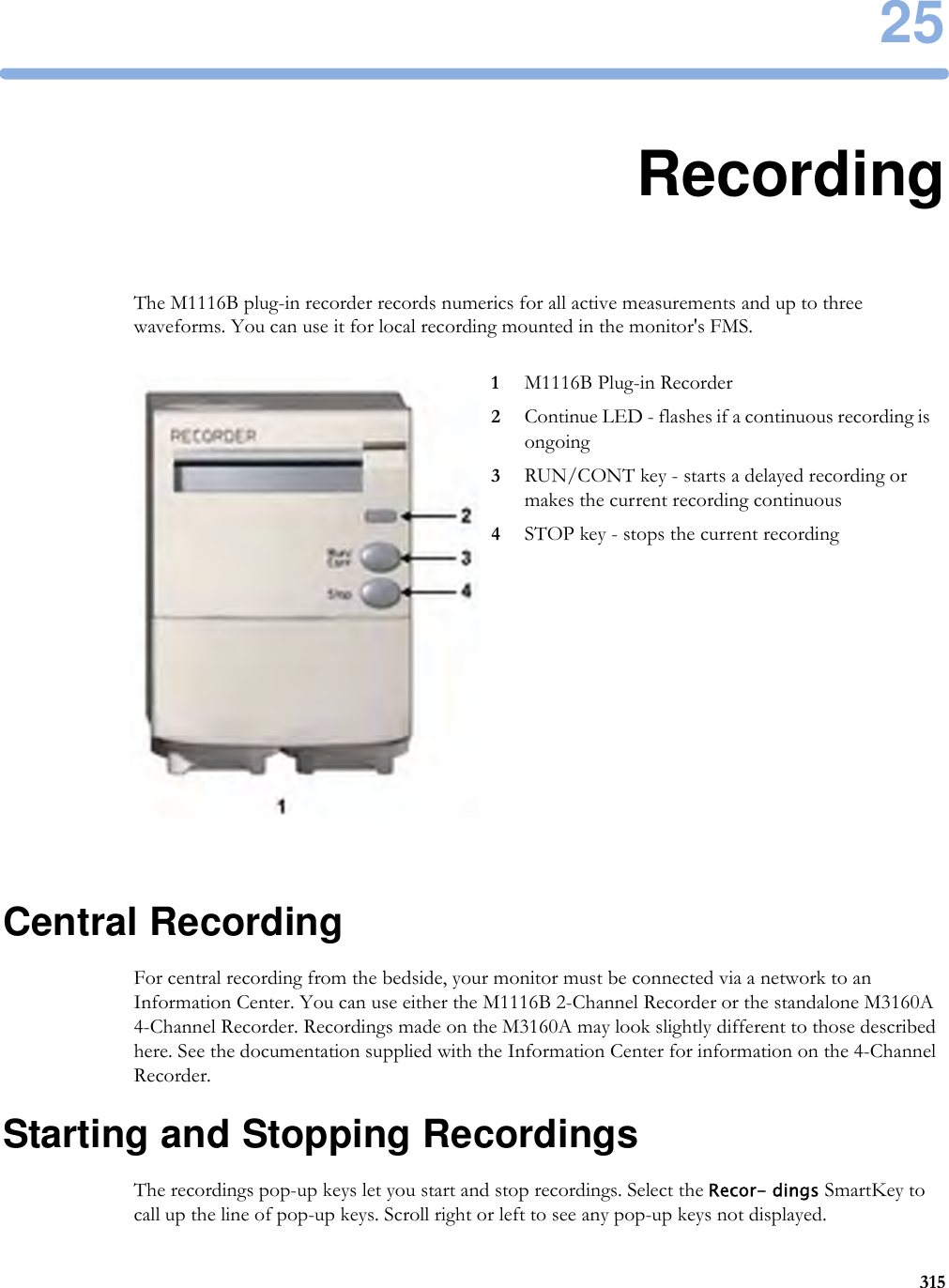 2531525RecordingThe M1116B plug-in recorder records numerics for all active measurements and up to three waveforms. You can use it for local recording mounted in the monitor&apos;s FMS.Central RecordingFor central recording from the bedside, your monitor must be connected via a network to an Information Center. You can use either the M1116B 2-Channel Recorder or the standalone M3160A 4-Channel Recorder. Recordings made on the M3160A may look slightly different to those described here. See the documentation supplied with the Information Center for information on the 4-Channel Recorder.Starting and Stopping RecordingsThe recordings pop-up keys let you start and stop recordings. Select the Recor- dings SmartKey to call up the line of pop-up keys. Scroll right or left to see any pop-up keys not displayed.1M1116B Plug-in Recorder2Continue LED - flashes if a continuous recording is ongoing3RUN/CONT key - starts a delayed recording or makes the current recording continuous4STOP key - stops the current recording