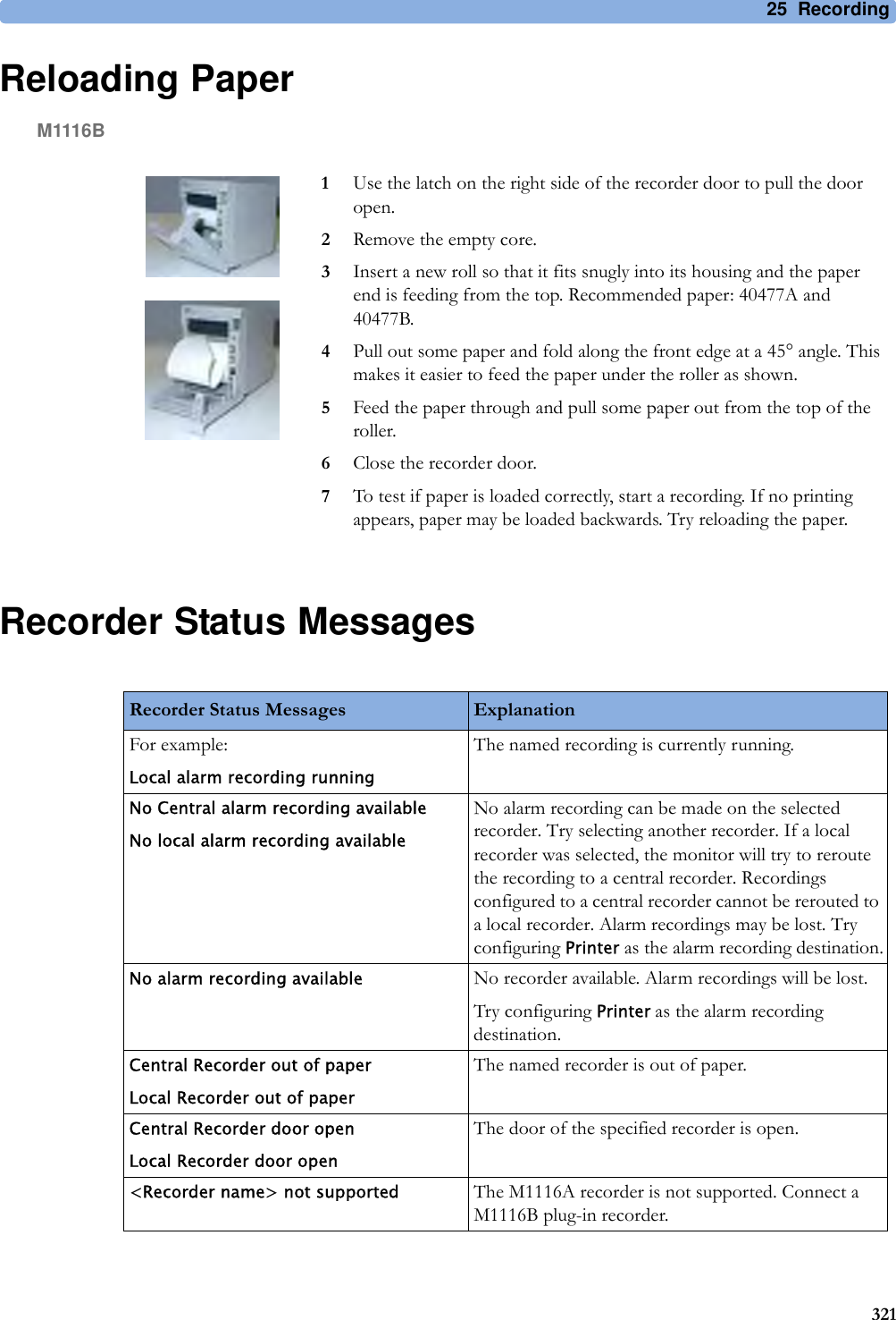 25 Recording321Reloading PaperM1116BRecorder Status Messages1Use the latch on the right side of the recorder door to pull the door open.2Remove the empty core.3Insert a new roll so that it fits snugly into its housing and the paper end is feeding from the top. Recommended paper: 40477A and 40477B.4Pull out some paper and fold along the front edge at a 45° angle. This makes it easier to feed the paper under the roller as shown.5Feed the paper through and pull some paper out from the top of the roller.6Close the recorder door.7To test if paper is loaded correctly, start a recording. If no printing appears, paper may be loaded backwards. Try reloading the paper.Recorder Status Messages ExplanationFor example:Local alarm recording runningThe named recording is currently running.No Central alarm recording availableNo local alarm recording availableNo alarm recording can be made on the selected recorder. Try selecting another recorder. If a local recorder was selected, the monitor will try to reroute the recording to a central recorder. Recordings configured to a central recorder cannot be rerouted to a local recorder. Alarm recordings may be lost. Try configuring Printer as the alarm recording destination.No alarm recording available No recorder available. Alarm recordings will be lost.Try configuring Printer as the alarm recording destination.Central Recorder out of paperLocal Recorder out of paperThe named recorder is out of paper.Central Recorder door openLocal Recorder door openThe door of the specified recorder is open.&lt;Recorder name&gt; not supported The M1116A recorder is not supported. Connect a M1116B plug-in recorder.