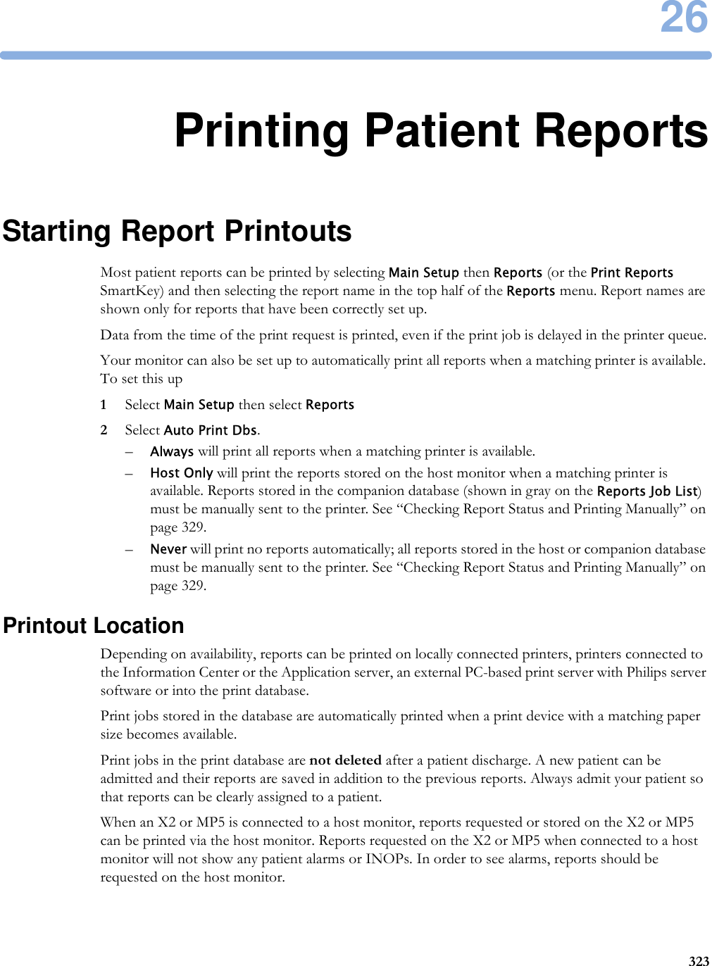 2632326Printing Patient ReportsStarting Report PrintoutsMost patient reports can be printed by selecting Main Setup then Reports (or the Print Reports SmartKey) and then selecting the report name in the top half of the Reports menu. Report names are shown only for reports that have been correctly set up.Data from the time of the print request is printed, even if the print job is delayed in the printer queue.Your monitor can also be set up to automatically print all reports when a matching printer is available. To set this up1Select Main Setup then select Reports2Select Auto Print Dbs.–Always will print all reports when a matching printer is available.–Host Only will print the reports stored on the host monitor when a matching printer is available. Reports stored in the companion database (shown in gray on the Reports Job List) must be manually sent to the printer. See “Checking Report Status and Printing Manually” on page 329.–Never will print no reports automatically; all reports stored in the host or companion database must be manually sent to the printer. See “Checking Report Status and Printing Manually” on page 329.Printout LocationDepending on availability, reports can be printed on locally connected printers, printers connected to the Information Center or the Application server, an external PC-based print server with Philips server software or into the print database. Print jobs stored in the database are automatically printed when a print device with a matching paper size becomes available.Print jobs in the print database are not deleted after a patient discharge. A new patient can be admitted and their reports are saved in addition to the previous reports. Always admit your patient so that reports can be clearly assigned to a patient.When an X2 or MP5 is connected to a host monitor, reports requested or stored on the X2 or MP5 can be printed via the host monitor. Reports requested on the X2 or MP5 when connected to a host monitor will not show any patient alarms or INOPs. In order to see alarms, reports should be requested on the host monitor.
