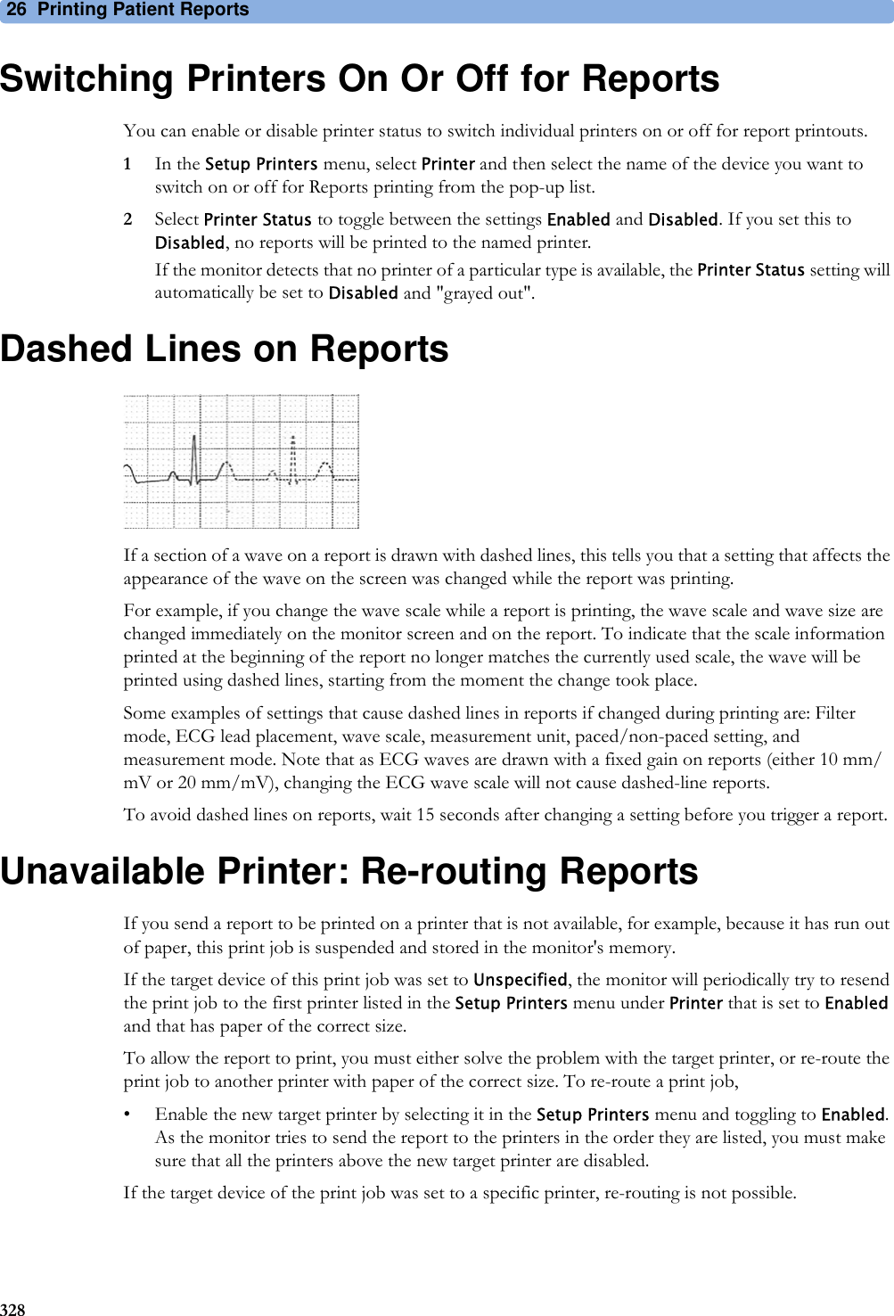 26 Printing Patient Reports328Switching Printers On Or Off for ReportsYou can enable or disable printer status to switch individual printers on or off for report printouts.1In the Setup Printers menu, select Printer and then select the name of the device you want to switch on or off for Reports printing from the pop-up list.2Select Printer Status to toggle between the settings Enabled and Disabled. If you set this to Disabled, no reports will be printed to the named printer.If the monitor detects that no printer of a particular type is available, the Printer Status setting will automatically be set to Disabled and &quot;grayed out&quot;.Dashed Lines on ReportsIf a section of a wave on a report is drawn with dashed lines, this tells you that a setting that affects the appearance of the wave on the screen was changed while the report was printing.For example, if you change the wave scale while a report is printing, the wave scale and wave size are changed immediately on the monitor screen and on the report. To indicate that the scale information printed at the beginning of the report no longer matches the currently used scale, the wave will be printed using dashed lines, starting from the moment the change took place.Some examples of settings that cause dashed lines in reports if changed during printing are: Filter mode, ECG lead placement, wave scale, measurement unit, paced/non-paced setting, and measurement mode. Note that as ECG waves are drawn with a fixed gain on reports (either 10 mm/mV or 20 mm/mV), changing the ECG wave scale will not cause dashed-line reports.To avoid dashed lines on reports, wait 15 seconds after changing a setting before you trigger a report.Unavailable Printer: Re-routing ReportsIf you send a report to be printed on a printer that is not available, for example, because it has run out of paper, this print job is suspended and stored in the monitor&apos;s memory.If the target device of this print job was set to Unspecified, the monitor will periodically try to resend the print job to the first printer listed in the Setup Printers menu under Printer that is set to Enabled and that has paper of the correct size.To allow the report to print, you must either solve the problem with the target printer, or re-route the print job to another printer with paper of the correct size. To re-route a print job,• Enable the new target printer by selecting it in the Setup Printers menu and toggling to Enabled. As the monitor tries to send the report to the printers in the order they are listed, you must make sure that all the printers above the new target printer are disabled.If the target device of the print job was set to a specific printer, re-routing is not possible.